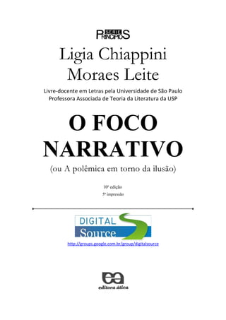 Ligia Chiappini
       Moraes Leite
Livre-docente em Letras pela Universidade de São Paulo
  Professora Associada de Teoria da Literatura da USP



  O FOCO
NARRATIVO
  (ou A polêmica em torno da ilusão)
                           10a edição
                           5ª impressão




         http://groups.google.com.br/group/digitalsource
 