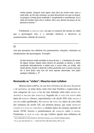 minha paixão. Ezequiel vivia agora mais fora da minha vista; mas a
             volta dele, ao fim das semanas, ou pelo descostume em que eu ficava,
             ou porque o tempo fosse andando e completando a semelhança, era a
             volta de Escobar mais vivo e ruidoso. Até a voz, dentro de pouco, já me
             parecia a mesma. 17



      Finalmente, a VISÃO DE FORA, em que se renuncia até mesmo ao saber
que a personagem tem, e o narrador limita-se a descrever os
acontecimentos, falando do exterior,



21
sem que possamos nos adentrar nos pensamentos, emoções, intenções ou
interpretações das personagens: Exemplo:


             Os dois homens estão sentados à mesa do bar. (...) Acabaram de comer
             há algum tempo. Depois disso devem ter pautado os dentes, o velho
             ocultando educadamente o palito com a outra mão, ou então, não
             tendo dentes, ficado a observar o filho pautando sem o recato com que
             ele o teria feito; mas isso ele teria apenas observado, sem fazer
             qualquer reflexão, (...)18



Revisando as "visões": Maurice-Jean Lefebve
       Maurice-Jean Lefebve, no seu livro Estrutura do discurso da poesia
e da narrativa, ao tratar desta, tenta reler Jean Pouillon e reaproveitar as
suas categorias da VISÃO, à luz de uma distinção clara entre DIEGESE (OU
HISTÓRIA) e DISCURSO (ou NARRATIVA). Segundo ele, a VISÃO POR DETRÁS seria

típica do ROMANCE clássico, especialmente o do século XIX; nele, DIEGESE e
DISCURSO estão equilibrados. No ROMANCE de VISÃO COM, típico de certa linha

dos romances do século XX, em primeira pessoa, que usam MONÓLOGO
INTERIOR e o FLUXO DE CONSCIÊNCIA e também típico do romance epistolar do

século XVIII, haveria a predominância da NARRAÇÃO sobre a DIEGESE.
Finalmente, a VISÃO DE FORA, em que Lefebve aponta uma influência do
17
     Assis, Machado de. Dom Casmurro. São Paulo, Saraiva, s.d. p. 219-20. (Coleção Jabuti.)
18
     VILELA, Luiz. Dois homens. In: —. Tremor de Terra. São Paulo. Ática, 1977. p. 53.
 