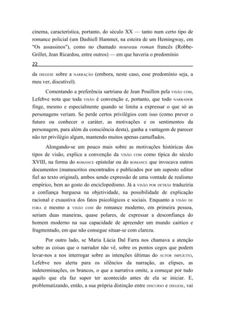 cinema, característica, portanto, do século XX — tanto num certo tipo de
romance policial (um Dashiell Hammet, na esteira de um Hemingway, em
"Os assassinos"), como no chamado nouveau roman francês (Robbe-
Grillet, Jean Ricardou, entre outros) — em que haveria o predomínio
22
da DIEGESE sobre a NARRAÇÃO (embora, neste caso, esse predomínio seja, a
meu ver, discutível).
       Comentando a preferência sartriana de Jean Pouillon pela VISÃO COM,
Lefebve nota que toda VISÃO é convenção e, portanto, que todo NARRADOR
finge, mesmo e especialmente quando se limita a expressar o que só as
personagens veriam. Se perde certos privilégios com isso (como prever o
futuro ou conhecer o caráter, as motivações e os sentimentos da
personagem, para além da consciência desta), ganha a vantagem de parecer
não ter privilégio algum, mantendo muitos apenas camuflados.
       Alongando-se um pouco mais sobre as motivações históricas dos
tipos de visão, explica a convenção da VISÃO COM como típica do século
XVIII, na forma do ROMANCE epistolar ou do ROMANCE que invocava outros
documentos (manuscritos encontrados e publicados por um suposto editor
fiel ao texto original), ambos sendo expressão de uma vontade de realismo
empírico, bem ao gosto do enciclopedismo. Já a VISÃO POR DETRÁS traduziria
a confiança burguesa na objetividade, na possibilidade de explicação
racional e exaustiva dos fatos psicológicos e sociais. Enquanto a VISÃO DE
FORA e mesmo a VISÃO COM do romance moderno, em primeira pessoa,

seriam duas maneiras, quase polares, de expressar a desconfiança do
homem moderno na sua capacidade de apreender um mundo caótico e
fragmentado, em que não consegue situar-se com clareza.
      Por outro lado, se Maria Lúcia Dal Farra nos chamava a atenção
sobre as coisas que o narrador não vê, sobre os pontos cegos que podem
levar-nos a nos interrogar sobre as intenções últimas do AUTOR IMPLÍCITO,
Lefebve nos alerta para os silêncios da narração, as elipses, as
indeterminações, os brancos, o que a narrativa omite, a começar por tudo
aquilo que ela faz supor ter acontecido antes de ela se iniciar. E,
problematizando, então, a sua própria distinção entre DISCURSO e DIEGESE, vai
 