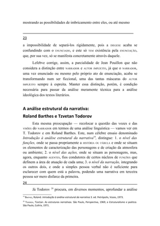 mostrando as possibilidades de imbricamento entre eles, ou até mesmo



23
a impossibilidade de separá-los rigidamente, pois a DIEGESE acaba se
confundindo com o ENUNCIADO, e este só TEM existência pela ENUNCIAÇÃO,
que, por sua vez, só se manifesta concretamente através daquele.
       Lefebve corrige, assim, a parcialidade de Jean Pouillon que não
considera a distinção entre NARRADOR e AUTOR IMPLÍCITO, já que o NARRADOR,
uma vez enunciado ou mesmo pelo próprio ato de enunciação, acaba se
transformando num ser ficcional, uma das tantas máscaras do AUTOR
IMPLÍCITO sempre à espreita. Manter essa distinção, porém, é condição

necessária para passar da análise meramente técnica para a análise
ideológica dos textos literários.


A análise estrutural da narrativa:
Roland Barthes e Tzvetan Todorov
       Esta mesma preocupação — recolocar a questão das vozes e das
VISÕES do NARRADOR em termos de uma análise linguística — vamos ver em
T. Todorov e em Roland Barthes. Este, num célebre ensaio denominado
Introdução à análise estrutural da narrativa19, distingue: 1. o nível das
funções, onde se passa propriamente a HISTÓRIA OU FÁBULA e onde se situam
os elementos de caracterização das personagens e de criação da atmosfera
ou ambiente; 2. o nível das ações, onde se situam as personagens, mas,
agora, enquanto AGENTES, fios condutores de certos núcleos de FUNÇÕES que
definem a área de atuação de cada uma; 3. o nível da narração, integrando
os outros dois, e onde a simples pessoa verbal não é suficiente para
esclarecer com quem está a palavra, podendo uma narrativa em terceira
pessoa ser mero disfarce da primeira.
24
                             20
           Já Todorov             procura, em diversos momentos, aprofundar a análise
19
     BARTHES, Roland. Introdução à análise estrutural da narrativa 3. ed. Petrópolis, Vozes, 1973.
20
  TODOROV, Tzvctan. As estruturas narrativas. São Paulo, Perspectiva, 1969; e Estruturalismo e poética.
São Paulo, Cultrix, 1971.
 