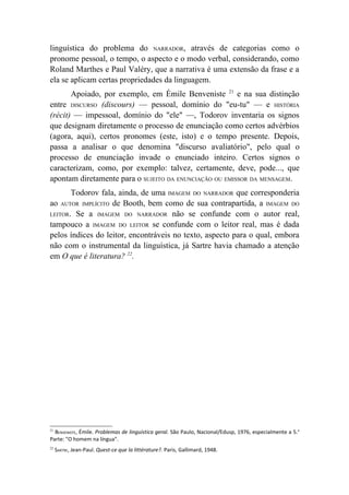 linguística do problema do NARRADOR, através de categorias como o
pronome pessoal, o tempo, o aspecto e o modo verbal, considerando, como
Roland Marthes e Paul Valéry, que a narrativa é uma extensão da frase e a
ela se aplicam certas propriedades da linguagem.
       Apoiado, por exemplo, em Émile Benveniste 21 e na sua distinção
entre DISCURSO (discours) — pessoal, domínio do "eu-tu" — e HISTÓRIA
(récit) — impessoal, domínio do "ele" —, Todorov inventaria os signos
que designam diretamente o processo de enunciação como certos advérbios
(agora, aqui), certos pronomes (este, isto) e o tempo presente. Depois,
passa a analisar o que denomina "discurso avaliatório", pelo qual o
processo de enunciação invade o enunciado inteiro. Certos signos o
caracterizam, como, por exemplo: talvez, certamente, deve, pode..., que
apontam diretamente para o SUJEITO DA ENUNCIAÇÃO OU EMISSOR DA MENSAGEM.
       Todorov fala, ainda, de uma IMAGEM DO NARRADOR que corresponderia
ao AUTOR IMPLÍCITO de Booth, bem como de sua contrapartida, a IMAGEM DO
LEITOR. Se a IMAGEM DO NARRADOR não se confunde com o autor real,
tampouco a IMAGEM DO LEITOR se confunde com o leitor real, mas é dada
pelos índices do leitor, encontráveis no texto, aspecto para o qual, embora
não com o instrumental da linguística, já Sartre havia chamado a atenção
em O que é literatura? 22.




21
  BENVENISTE, Émile. Problemas de linguística geral. São Paulo, Nacional/Edusp, 1976, especialmente a 5.a
Parte: "O homem na língua".
22
     SARTRE, Jean-Paul. Quest-ce que la littérature?. Paris, Gallimard, 1948.
 