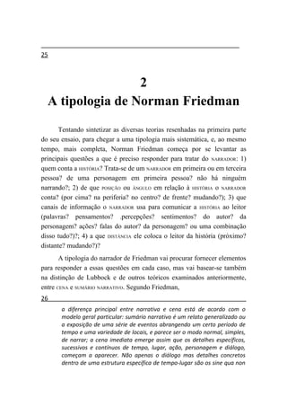 25



                  2
  A tipologia de Norman Friedman
       Tentando sintetizar as diversas teorias resenhadas na primeira parte
do seu ensaio, para chegar a uma tipologia mais sistemática, e, ao mesmo
tempo, mais completa, Norman Friedman começa por se levantar as
principais questões a que é preciso responder para tratar do NARRADOR: 1)
quem conta a HISTÓRIA? Trata-se de um NARRADOR em primeira ou em terceira
pessoa? de uma personagem em primeira pessoa? não há ninguém
narrando?; 2) de que POSIÇÃO ou ÂNGULO em relação à HISTÓRIA o NARRADOR
conta? (por cima? na periferia? no centro? de frente? mudando?); 3) que
canais de informação o NARRADOR usa para comunicar a HISTÓRIA ao leitor
(palavras? pensamentos? .percepções? sentimentos? do autor? da
personagem? ações? falas do autor? da personagem? ou uma combinação
disso tudo?)?; 4) a que DISTÂNCIA ele coloca o leitor da história (próximo?
distante? mudando?)?
       A tipologia do narrador de Friedman vai procurar fornecer elementos
para responder a essas questões em cada caso, mas vai basear-se também
na distinção de Lubbock e de outros teóricos examinados anteriormente,
entre CENA e SUMÁRIO NARRATIVO. Segundo Friedman,
26
       a diferença principal entre narrativa e cena está de acordo com o
       modelo geral particular: sumário narrativo é um relato generalizado ou
       a exposição de uma série de eventos abrangendo um certo período de
       tempo e uma variedade de locais, e parece ser o modo normal, simples,
       de narrar; a cena imediata emerge assim que os detalhes específicos,
       sucessivos e contínuos de tempo, lugar, ação, personagem e diálogo,
       começam a aparecer. Não apenas o diálogo mas detalhes concretos
       dentro de uma estrutura específica de tempo-lugar são os sine qua non
 