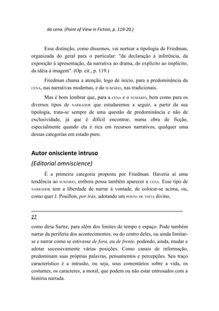da cena. (Point of View in Fiction, p. 119-20.)



      Essa distinção, como dissemos, vai nortear a tipologia de Friedman,
organizada do geral para o particular: "da declaração à inferência, da
exposição à apresentação, da narrativa ao drama, do explícito ao implícito,
da idéia à imagem". (Op. cit., p. 119.)
      Friedman chama a atenção, logo de início, para a predominância da
CENA, nas narrativas modernas, e do SUMÁRIO, nas tradicionais.

      Mas é bom lembrar que, para a CENA e o SUMÁRIO, bem como para os
diversos tipos de NARRADOR que estudaremos a seguir, a partir da sua
tipologia, trata-se sempre de uma questão de predominância e não de
exclusividade, já que é difícil encontrar, numa obra de ficção,
especialmente quando ela é rica em recursos narrativos, qualquer uma
dessas categorias em estado puro.


Autor onisciente intruso
(Editorial omniscience)
      É a primeira categoria proposta por Friedman. Haveria aí uma
tendência ao SUMÁRIO, embora possa também aparecer a CENA. Esse tipo de
NARRADOR tem a liberdade de narrar à vontade, de colocar-se acima, ou,

como quer J. Pouillon, por trás, adotando um PONTO DE VISTA divino,


27
como diria Sartre, para além dos limites de tempo e espaço. Pode também
narrar da periferia dos acontecimentos, ou do centro deles, ou ainda limitar-
se e narrar como se estivesse de fora, ou de frente, podendo, ainda, mudar e
adotar sucessivamente várias posições. Como canais de informação,
predominam suas próprias palavras, pensamentos e percepções. Seu traço
característico é a intrusão, ou seja, seus comentários sobre a vida, os
costumes, os caracteres, a moral, que podem ou não estar entrosados com a
história narrada.
 