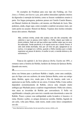 Os exemplos de Friedman para esse tipo são Fielding, em Tom
Jones, e Tolstoi, em Guerra e paz, pois ambos intercalam capítulos inteiros
de digressões à narração da história, como se fossem verdadeiros ensaios à
parte. Em língua portuguesa, podemos pensar em Camilo Castelo Branco,
em Manuel Antônio de Almeida e, até mesmo, em Machado de Assis. Mas
podemos, ainda, eleger aqui, como exemplo a explorar um pouco mais, um
outro perito no assunto: Honoré de Balzac. Vejamos dois trechos retirados
desses dois autores. Machado:


             Não, senhora minha, ainda não acabou este dia tão comprido; não
             sabemos o que se passou entre Sofia e o Palha, depois que todos se
             foram embora. Pode ser até que acheis aqui melhor sabor que no caso
             do enforcado. Tende paciência; é vir agora outra vez a Santa Tereza. A
             sala está ainda alumiada, mas por um bico de gás; apagaram-se os
             outros, e ia apagar-se o último, quando o Palha mandou que o criado
             esperasse um pouco lá dentro. A mulher ia sair, o marido deteve-a, ela
             estremeceu. 23



     Trata-se do capítulo L do livro Quincas Borba. Escrito em 1891, o
romance narra a história de Rubião, herdeiro da fortuna de Quincas Borba.
Quando este morre,
28
deixa sua fortuna para o professor Rubião e impõe, como uma condição,
que ele fique com seu cachorro, de nome Quincas Borba, como seu antigo
dono. Rubião, agora rico, muda para o Rio de Janeiro, onde vem a
apaixonar-se por Sofia, mulher de seu sócio, Cristiano Palha. Como ambos
dependem economicamente de Rubião, cria-se uma situação muito
ambígua que Machado passa a explorar magistralmente: Palha tem ciúmes,
mas atura as investidas de Rubião por conveniência. E Sofia vai
equilibrando a situação, pois nem trai o marido nem desestimula o amor de
Rubião. Pouco a pouco essa ambiguidade acaba levando-o à loucura e à
ruína. Doente e pobre, os amigos deixam-no sozinho. Rubião, fugindo de
um asilo, volta para Minas, onde morre, tendo como único companheiro
seu cão.
23
     Assis, Machado de. Quincas Borba. Rio de Janeiro/Paris, Garnier, (1923). p. 85.
 