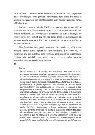 fatos narrados, conservando-nos ironicamente afastados deles, impedindo
nossa identificação com qualquer personagem bem como frustrando a
absorção na sequência dos acontecimentos, com pausas frequentes para a
reflexão crítica.
       Muito comum no século XVIII e no começo do século XIX, o
NARRADOR ONISCIENTE INTRUSO saiu de moda a partir da metade desse século,

com o predomínio da "neutralidade" naturalista ou com a invenção do
INDIRETO LIVRE por Flaubert que preferia narrar como se não houvesse um

narrador conduzindo as ações e as personagens, como se a história se
narrasse a si mesma.
       Mas Machado, antecipando vertentes ultra modernas, utiliza esse
narrador intruso como ruptura da verossimilhança. Seu leitor não se
esquece de que está diante de uma FICÇÃO, de uma análise, da interpretação
ficcional da realidade, um mero PONTO DE VISTA sobre pessoas,
acontecimentos, sociedade, lugar e tempo.
30
      Balzac:
       Outra observação. O mundo das meretrizes, dos ladrões e dos
       assassinos, os galés e as prisões comportam uma população de sessenta
       e oito mil indivíduos, machos e fêmeas. Esse mundo não podia ser
       desdenhado na pintura dos nossos costumes, na reprodução literal do
       nosso estado social. Não será extravagante constatar que a justiça, os
       gendarmes e a policia oferecem um número de pessoal quase
       correspondente? Esse antagonismo de gente que se procura e que
       reciprocamente se evita, constitui um imenso duelo, eminentemente
       dramático, esboçado no presente estudo. Com o roubo e o meretrício
       sucede o mesmo que com o teatro, a policia, o sacerdócio e a
       gendarmaria. Nessas seis condições, o indivíduo toma o caráter
       indelével. Não pode mais ser o que é. Os estigmas do divino sacerdócio
       são imutáveis, tanto como os do militar. O mesmo se passa com os
       outros estados que são fortes oposições, opostos ou antônimos na
       civilização. Esses diagnósticos violentos, estranhos, singulares, sui
       generis, tornam a prostituta e o ladrão, o assassino e o liberto tão fáceis
       de reconhecer, que eles são para os seus inimigos, o espião e o
       gendarme, o que é a caça para o caçador; eles têm um certo modo de
       andar, umas maneiras, uma cor, uns olhares, um certo cheiro, enfim,
       propriedades suas, infalíveis. Daí essa ciência profunda do disfarce, nas
 