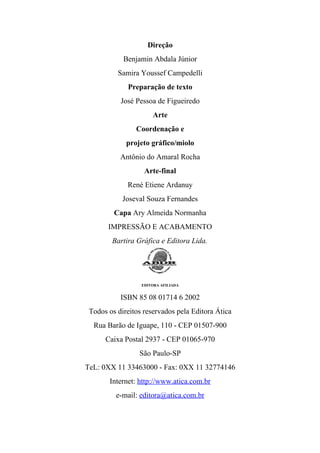 Direção
            Benjamin Abdala Júnior
          Samira Youssef Campedelli
             Preparação de texto
           José Pessoa de Figueiredo
                      Arte
                Coordenação e
             projeto gráfico/miolo
           Antônio do Amaral Rocha
                   Arte-final
             René Etiene Ardanuy
            Joseval Souza Fernandes
         Capa Ary Almeida Normanha
       IMPRESSÃO E ACABAMENTO
        Bartira Gráfica e Editora Lida.




                  EDITORA AFILIADA


           ISBN 85 08 01714 6 2002
 Todos os direitos reservados pela Editora Ática
  Rua Barão de Iguape, 110 - CEP 01507-900
      Caixa Postal 2937 - CEP 01065-970
                 São Paulo-SP
TeL: 0XX 11 33463000 - Fax: 0XX 11 32774146
       Internet: http://www.atica.com.br
         e-mail: editora@atica.com.br
 