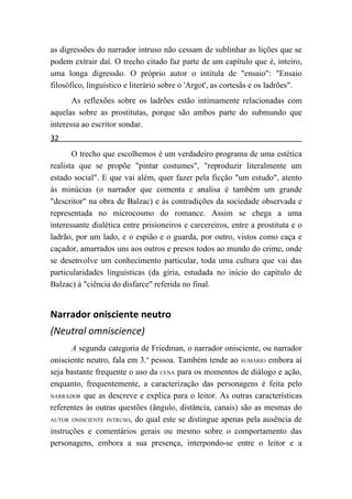 as digressões do narrador intruso não cessam de sublinhar as lições que se
podem extrair daí. O trecho citado faz parte de um capítulo que é, inteiro,
uma longa digressão. O próprio autor o intitula de "ensaio": "Ensaio
filosófico, linguístico e literário sobre o 'Argot', as cortesãs e os ladrões".
       As reflexões sobre os ladrões estão intimamente relacionadas com
aquelas sobre as prostitutas, porque são ambos parte do submundo que
interessa ao escritor sondar.
32
       O trecho que escolhemos é um verdadeiro programa de uma estética
realista que se propõe "pintar costumes", "reproduzir literalmente um
estado social". E que vai além, quer fazer pela ficção "um estudo", atento
às minúcias (o narrador que comenta e analisa é também um grande
"descritor" na obra de Balzac) e às contradições da sociedade observada e
representada no microcosmo do romance. Assim se chega a uma
interessante dialética entre prisioneiros e carcereiros, entre a prostituta e o
ladrão, por um lado, e o espião e o guarda, por outro, vistos como caça e
caçador, amarrados uns aos outros e presos todos ao mundo do crime, onde
se desenvolve um conhecimento particular, toda uma cultura que vai das
particularidades linguísticas (da gíria, estudada no início do capítulo de
Balzac) à "ciência do disfarce" referida no final.


Narrador onisciente neutro
(Neutral omniscience)
       A segunda categoria de Friedman, o narrador onisciente, ou narrador
onisciente neutro, fala em 3.a pessoa. Também tende ao SUMÁRIO embora aí
seja bastante frequente o uso da CENA para os momentos de diálogo e ação,
enquanto, frequentemente, a caracterização das personagens é feita pelo
NARRADOR que as descreve e explica para o leitor. As outras características

referentes às outras questões (ângulo, distância, canais) são as mesmas do
AUTOR ONISCIENTE INTRUSO, do qual este se distingue apenas pela ausência de

instruções e comentários gerais ou mesmo sobre o comportamento das
personagens, embora a sua presença, interpondo-se entre o leitor e a
 