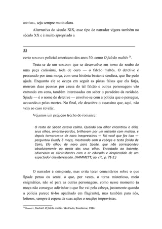 HISTÓRIA,      seja sempre muito clara.
      Alternativa do século XIX, esse tipo de narrador vigora também no
século XX e é muito apropriado a


33
certo ROMANCE policial americano dos anos 30, como O falcão maltês 26.
      Trata-se de um ROMANCE que se desenvolve em torno do roubo de
uma peça caríssima, toda de ouro — o falcão maltês. O detetive é
procurado por uma moça, com uma história bastante confusa, que lhe pede
ajuda. Enquanto ele se ocupa em seguir as pistas falsas que ela forja,
morrem duas pessoas por causa do tal falcão e outras personagens vão
entrando em cena, também interessadas em saber o paradeiro da raridade.
Spade — é o nome do detetive — envolve-se com a polícia que o persegue,
acusando-o pelas mortes. No final, ele descobre o assassino que, aqui, não
vem ao caso revelar.
           Vejamos um pequeno trecho do romance:


             O rosto de Spade estava calmo. Quando seu olhar encontrou o dela,
             seus olhos, amarelo-pardos, brilhavam por um instante com malícia, e
             depois tornaram-se de novo inexpressivos — Foi você que fez isso —
             perguntou Dundy à moça, mostrando com a cabeça a testa ferida de
             Cairo, Ela olhou de novo para Spade, que não correspondeu
             absolutamente ao apelo dos seus olhos. Encostado ao batente,
             observava os circunstantes com o ar educado e desprendido de um
             espectador desinteressado. (HAMMETT, op. cit., p. 71-2.)



       O narrador é onisciente, mas evita tecer comentários sobre o que
Spade pensa ou sente, o que, por vezes, o torna misterioso, meio
enigmático, não só para as outras personagens, como nesse momento (a
moça não consegue adivinhar o que lhe vai pela cabeça, justamente quando
a polícia parece tê-los apanhado em flagrante), mas também para nós,
leitores, sempre à espera de suas ações e reações imprevistas.

26
     HAMMETT, Dashiell. O falcão maltês. São Paulo, Brasiliense, 1984.
 