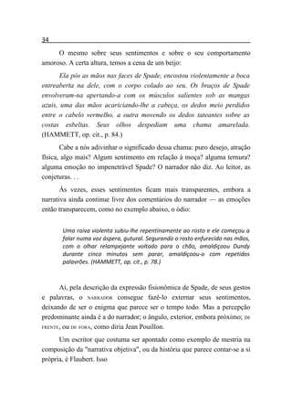 34
     O mesmo sobre seus sentimentos e sobre o seu comportamento
amoroso. A certa altura, temos a cena de um beijo:
       Ela pôs as mãos nas faces de Spade, encostou violentamente a boca
entreaberta na dele, com o corpo colado ao seu. Os braços de Spade
envolveram-na apertando-a com os músculos salientes sob as mangas
azuis, uma das mãos acariciando-lhe a cabeça, os dedos meio perdidos
entre o cabelo vermelho, a outra movendo os dedos tateantes sobre as
costas esbeltas. Seus olhos despediam uma chama amarelada.
(HAMMETT, op. cit., p. 84.)
       Cabe a nós adivinhar o significado dessa chama: puro desejo, atração
física, algo mais? Algum sentimento em relação à moça? alguma ternura?
alguma emoção no impenetrável Spade? O narrador não diz. Ao leitor, as
conjeturas. . .
       Às vezes, esses sentimentos ficam mais transparentes, embora a
narrativa ainda continue livre dos comentários do narrador — as emoções
então transparecem, como no exemplo abaixo, o ódio:


       Uma raiva violenta subiu-lhe repentinamente ao rosto e ele começou a
       falar numa voz áspera, gutural. Segurando o rosto enfurecido nas mãos,
       com o olhar relampejante voltado para o chão, amaldiçoou Dundy
       durante cinco minutos sem parar, amaldiçoou-o com repetidos
       palavrões. (HAMMETT, op. cit., p. 78.)



      Aí, pela descrição da expressão fisionômica de Spade, de seus gestos
e palavras, o NARRADOR consegue fazê-lo externar seus sentimentos,
deixando de ser o enigma que parece ser o tempo todo. Mas a percepção
predominante ainda é a do narrador; o ângulo, exterior, embora próximo; DE
FRENTE, ou DE FORA, como diria Jean Pouillon.

      Um escritor que costuma ser apontado como exemplo de mestria na
composição da "narrativa objetiva", ou da história que parece contar-se a si
própria, é Flaubert. Isso
 