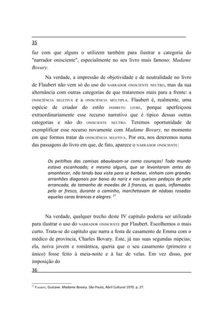 35
faz com que alguns o utilizem também para ilustrar a categoria do
"narrador onisciente", especialmente no seu livro mais famoso: Madame
Bovary.
       Na verdade, a impressão de objetividade e de neutralidade no livro
de Flaubert não vem só do uso do NARRADOR ONISCIENTE NEUTRO, mas da sua
alternância com outras categorias de que trataremos mais para a frente: a
ONISCIÊNCIA SELETIVA e a ONISCIÊNCIA MÚLTIPLA. Flaubert é, realmente, uma

espécie de criador do estilo INDIRETO LIVRE, porque aperfeiçoou
extraordinariamente esse recurso narrativo que é típico dessas outras
categorias e não do ONISCIENTE NEUTRO. Teremos oportunidade de
exemplificar esse recurso novamente com Madame Bovary, no momento
em que formos tratar da ONISCIÊNCIA SELETIVA. Por ora, nos deteremos numa
das passagens do livro em que, de fato, aparece o NARRADOR ONISCIENTE:


             Os peitilhos das camisas abaulavam-se como couraças! Todo mundo
             estava escanhoado; e mesmo alguns, que se levantaram antes do
             amanhecer, não tendo boa vista para se barbear, vinham com grandes
             arranhões diagonais por baixo do nariz e nos queixos pedaços de pele
             arrancada, do tamanho de moedas de 3 francos, os quais, inflamados
             pelo ar fresco, durante o caminho, marchetavam de nódoas rosadas
             aquelas caras brancas e alegres. 27



       Na verdade, qualquer trecho deste IV capítulo poderia ser utilizado
para ilustrar o uso do NARRADOR ONISCIENTE por Flaubert. Escolhemos o mais
curto. Trata-se do capítulo que narra a festa de casamento de Emma com o
médico de província, Charles Bovary. Este, já nas suas segundas núpcias;
ela, noiva jovem e romântica, queria que o seu casamento (primeiro e
único) fosse feito à meia-noite e à luz de velas. Em vez disso, por
imposição do
36

27
     FLAUBERT, Gustave. Madame Bovary. São Paulo, Abril Cultural 1970. p. 27.
 