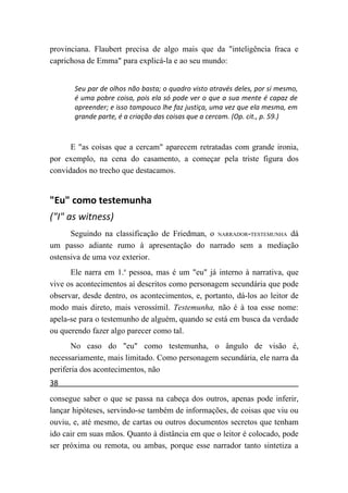 provinciana. Flaubert precisa de algo mais que da "inteligência fraca e
caprichosa de Emma" para explicá-la e ao seu mundo:


       Seu par de olhos não basta; o quadro visto através deles, por si mesmo,
       é uma pobre coisa, pois ela só pode ver o que a sua mente é capaz de
       apreender; e isso tampouco lhe faz justiça, uma vez que ela mesma, em
       grande parte, é a criação das coisas que a cercam. (Op. cit., p. 59.)



      E "as coisas que a cercam" aparecem retratadas com grande ironia,
por exemplo, na cena do casamento, a começar pela triste figura dos
convidados no trecho que destacamos.


"Eu" como testemunha
("I" as witness)
      Seguindo na classificação de Friedman, o NARRADOR-TESTEMUNHA dá
um passo adiante rumo à apresentação do narrado sem a mediação
ostensiva de uma voz exterior.
      Ele narra em 1.a pessoa, mas é um "eu" já interno à narrativa, que
vive os acontecimentos aí descritos como personagem secundária que pode
observar, desde dentro, os acontecimentos, e, portanto, dá-los ao leitor de
modo mais direto, mais verossímil. Testemunha, não é à toa esse nome:
apela-se para o testemunho de alguém, quando se está em busca da verdade
ou querendo fazer algo parecer como tal.
       No caso do "eu" como testemunha, o ângulo de visão é,
necessariamente, mais limitado. Como personagem secundária, ele narra da
periferia dos acontecimentos, não
38
consegue saber o que se passa na cabeça dos outros, apenas pode inferir,
lançar hipóteses, servindo-se também de informações, de coisas que viu ou
ouviu, e, até mesmo, de cartas ou outros documentos secretos que tenham
ido cair em suas mãos. Quanto à distância em que o leitor é colocado, pode
ser próxima ou remota, ou ambas, porque esse narrador tanto sintetiza a
 