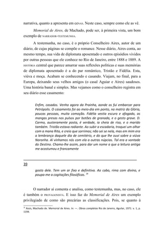 narrativa, quanto a apresenta em ceNAS. Neste caso, sempre como ele as vê.
     Memorial de Aires, de Machado, pode ser, à primeira vista, um bom
exemplo de NARRADOR-TESTEMUNHA.
       A testemunha, no caso, é o próprio Conselheiro Aires, autor de um
diário, de cujas páginas se compõe o romance. Nesse diário, Aires conta, ao
mesmo tempo, sua vida de diplomata aposentado e outros episódios vividos
por outras pessoas que ele conhece no Rio de Janeiro, entre 1888 e 1889. A
HISTÓRIA central que parece amarrar suas reflexões políticas e suas memórias

de diplomata aposentado é a do par romântico, Tristão e Fidélia. Esta,
viúva e moça. Acabam se conhecendo e casando. Viajam, no final, para a
Europa, deixando seus velhos amigos (o casal Aguiar e Aires) saudosos.
Uma história banal e simples. Mas vejamos como o conselheiro registra em
seu diário esse casamento:


          Enfim, casados. Venho agora da Prainha, aonde os fui embarcar para
          Petrópolis. O casamento foi ao meio-dia em ponto, na matriz da Glória,
          poucas pessoas, muita comoção. Fidélia vestia escuro e afogado, as
          mangas presas nos pulsos por botões de granada, e o gesto grave. D.
          Carmo, austeramente posta, é verdade, ia cheia de riso, e o marido
          também. Tristão estava radiante. Ao subir a escadaria, troquei um olhar
          com a mana Rita, e creio que sorrimos; não sei se nela, mas em mim era
          a lembrança daquele dia de cemitério, e do que lhe ouvi sobre a viúva
          Noronha. Aí vínhamos nós com ela a outras núpcias. Tal era a vontade
          do Destino. Chamo-lhe assim, para dar um nome a que a leitura antiga
          me acostumou e francamente



39
          gosto dele. Tem um ar fixo e definitiva. Ao cabo, rima com divino, e
          poupa-me a cogitações filosóficas. 28



       O narrador aí comenta e analisa, como testemunha, mas, no caso, ele
é também o PROTAGONISTA. E isso faz do Memorial de Aires um exemplo
privilegiado de como são precárias as classificações. Pois, se quanto à
28
  Assis, Machado de. Memorial de Aires. In: —. Obras completas Rio de Janeiro, Aguilar, 1971. v. 1, p.
1194.
 
