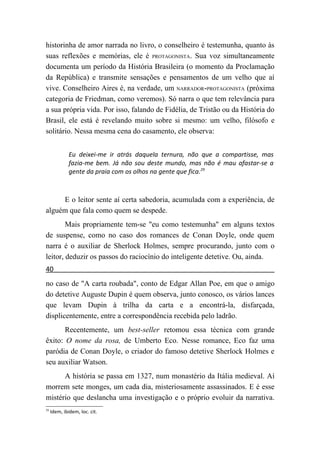 historinha de amor narrada no livro, o conselheiro é testemunha, quanto às
suas reflexões e memórias, ele é PROTAGONISTA. Sua voz simultaneamente
documenta um período da História Brasileira (o momento da Proclamação
da República) e transmite sensações e pensamentos de um velho que aí
vive. Conselheiro Aires é, na verdade, um NARRADOR-PROTAGONISTA (próxima
categoria de Friedman, como veremos). Só narra o que tem relevância para
a sua própria vida. Por isso, falando de Fidélia, de Tristão ou da História do
Brasil, ele está é revelando muito sobre si mesmo: um velho, filósofo e
solitário. Nessa mesma cena do casamento, ele observa:


              Eu deixei-me ir atrás daquela ternura, não que a compartisse, mas
              fazia-me bem. Já não sou deste mundo, mas não é mau afastar-se a
              gente da praia com os olhos na gente que fica.29



     E o leitor sente aí certa sabedoria, acumulada com a experiência, de
alguém que fala como quem se despede.
        Mais propriamente tem-se "eu como testemunha" em alguns textos
de suspense, como no caso dos romances de Conan Doyle, onde quem
narra é o auxiliar de Sherlock Holmes, sempre procurando, junto com o
leitor, deduzir os passos do raciocínio do inteligente detetive. Ou, ainda.
40
no caso de "A carta roubada", conto de Edgar Allan Poe, em que o amigo
do detetive Auguste Dupin é quem observa, junto conosco, os vários lances
que levam Dupin à trilha da carta e a encontrá-la, disfarçada,
displicentemente, entre a correspondência recebida pelo ladrão.
       Recentemente, um best-seller retomou essa técnica com grande
êxito: O nome da rosa, de Umberto Eco. Nesse romance, Eco faz uma
paródia de Conan Doyle, o criador do famoso detetive Sherlock Holmes e
seu auxiliar Watson.
      A história se passa em 1327, num monastério da Itália medieval. Aí
morrem sete monges, um cada dia, misteriosamente assassinados. E é esse
mistério que deslancha uma investigação e o próprio evoluir da narrativa.
29
     Idem, ibidem, loc. cit.
 