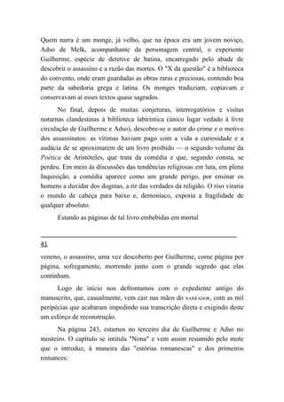Quem narra é um monge, já velho, que na época era um jovem noviço,
Adso de Melk, acompanhante da personagem central, o experiente
Guilherme, espécie de detetive de batina, encarregado pelo abade de
descobrir o assassino e a razão das mortes. O "X da questão" é a biblioteca
do convento, onde eram guardadas as obras raras e preciosas, contendo boa
parte da sabedoria grega e latina. Os monges traduziam, copiavam e
conservavam aí esses textos quase sagrados.
       No final, depois de muitas conjeturas, interrogatórios e visitas
noturnas clandestinas à biblioteca labiríntica (único lugar vedado à livre
circulação de Guilherme e Adso), descobre-se o autor do crime e o motivo
dos assassinatos: as vítimas haviam pago com a vida a curiosidade e a
audácia de se aproximarem de um livro proibido — o segundo volume da
Poética de Aristóteles, que trata da comédia e que, segundo consta, se
perdeu. Em meio às discussões das tendências religiosas em luta, em plena
Inquisição, a comédia aparece como um grande perigo, por ensinar os
homens a duvidar dos dogmas, a rir das verdades da religião. O riso viraria
o mundo de cabeça para baixo e, demoníaco, exporia a fragilidade de
qualquer absoluto.
      Estando as páginas de tal livro embebidas em mortal


41
veneno, o assassino, uma vez descoberto por Guilherme, come página por
página, sofregamente, morrendo junto com o grande segredo que elas
continham.
      Logo de início nos defrontamos com o expediente antigo do
manuscrito, que, casualmente, vem cair nas mãos do NARRADOR, com as mil
peripécias que acabaram impedindo sua transcrição direta e exigindo deste
um esforço de reconstrução.
      Na página 243, estamos no terceiro dia de Guilherme e Adso no
mosteiro. O capítulo se intitula "Nona" e vem assim resumido pelo mote
que o introduz, à maneira das "estórias romanescas" e dos primeiros
romances:
 