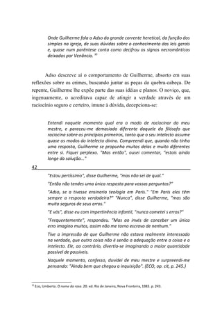 Onde Guilherme fala a Adso da grande corrente heretical, da função dos
             simples na igreja, de suas dúvidas sobre o conhecimento das leis gerais
             e, quase num parêntese conta como decifrou os signos necromânticos
             deixados por Venâncio. 30



      Adso descreve aí o comportamento de Guilherme, absorto em suas
reflexões sobre os crimes, buscando juntar as peças do quebra-cabeça. De
repente, Guilherme lhe expõe parte das suas idéias e planos. O noviço, que,
ingenuamente, o acreditava capaz de atingir a verdade através de um
raciocínio seguro e certeiro, imune à dúvida, decepciona-se:


             Entendi naquele momento qual era o modo de raciocinar do meu
             mestre, e pareceu-me demasiado diferente daquele do filósofo que
             raciocina sobre os princípios primeiros, tanto que o seu intelecto assume
             quase os modos do intelecto divino. Compreendi que, quando não tinha
             uma resposta, Guilherme se propunha muitas delas e muito diferentes
             entre si. Fiquei perplexo. "Mas então", ousei comentar, "estais ainda
             longe da solução..."
42
             "Estou pertíssimo", disse Guilherme, "mas não sei de qual."
             "Então não tendes uma única resposta para vossas perguntas?"
             "Adso, se a tivesse ensinaria teologia em Paris." "Em Paris eles têm
             sempre a resposta verdadeira?" "Nunca", disse Guilherme, "mas são
             muito seguros de seus erros."
             "E vós", disse eu com impertinência infantil, "nunca cometei s erros?"
             "Frequentemente", respondeu. "Mas ao invés de conceber um único
             erro imagino muitos, assim não me torno escravo de nenhum."
             Tive a impressão de que Guilherme não estava realmente interessado
             na verdade, que outra coisa não é senão a adequação entre a coisa e o
             intelecto. Ele, ao contrário, divertia-se imaginando a maior quantidade
             possível de possíveis.
             Naquele momento, confesso, duvidei de meu mestre e surpreendi-me
             pensando: "Ainda bem que chegou a inquisição". (ECO, op. cit, p. 245.)


30
     Eco, Umberto. O nome da rosa. 20. ed. Rio de Janeiro, Nova Fronteira, 1983. p. 243.
 