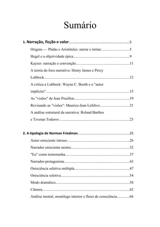 Sumário
1. Narração, ficção e valor........................................................5
      Origens — Platão e Aristóteles: narrar e imitar..............................5
      Hegel e a objetividade épica...........................................................9
      Kayser: narração e convenção.........................................................11
      A teoria do foco narrativo: Henry James e Percy
      Lubbock...........................................................................................12
      A crítica a Lubbock: Wayne C. Booth e o "autor
      implícito".........................................................................................15
      As "visões" de Jean Pouillon...........................................................19
      Revisando as "visões": Maurice-Jean Lefebve...............................21
      A análise estrutural da narrativa: Roland Barthes
      e Tzvetan Todorov..........................................................................23


2. A tipologia de Norman Friedman.......................................................25
      Autor onisciente intruso..................................................................26
      Narrador onisciente neutro..............................................................32
      "Eu" como testemunha....................................................................37
      Narrador-protagonista.....................................................................43
      Onisciência seletiva múltipla..........................................................47
      Onisciência seletiva.........................................................................54
      Modo dramático..............................................................................58
      Câmera............................................................................................62
      Análise mental, monólogo interior e fluxo de consciência.............66
 