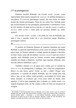 ("I" as protagonist)
      Podemos escolher Riobaldo, em Grande sertão: veredas, como
representante desta quarta categoria de NARRADOR. Aí também desaparece a
onisciência. O NARRADOR, personagem central, não tem acesso ao estado
mental das demais personagens. Narra de um centro fixo, limitado quase
que exclusivamente às suas percepções, pensamentos e sentimentos. Como
no caso anterior, ele pode servir-se seja da CENA seja do SUMÁRIO, e, assim, a
DISTÂNCIA entre HISTÓRIA e leitor pode ser próxima, distante ou, ainda,

mutável.
      Em Grande sertão: veredas, é do ponto de vista de Riobaldo que
tudo é visto e narrado, sendo ele e seu misterioso amigo, Diadorim,
personagens centrais.
44
      O mistério de Diadorim (homem de maneiras femininas por quem
Riobaldo se apaixona platonicamente) existe como tal, porque é Riobaldo
quem narra. Só ficamos sabendo a verdade quando ele próprio a descobre,
no final. Antes, como não há nenhum NARRADOR ONISCIENTE que nos revele o
segredo, tanto Riobaldo como os leitores vivemos numa ambiguidade
estranha em relação a Diadorim. Sentimos algo esquisito, diferente, nele,
mas não sabemos identificar o que é.31
      Também a famosa CENA do pacto com o diabo, por vir contada do
PONTO DE VISTA do protagonista, é ambígua. Até o final nos perguntamos:

Houve ou não houve pacto? Existe ou não o diabo? Porque essa,
justamente, é a questão do próprio Riobaldo, que ele carrega pela vida
afora e que, na sua velhice, acaba gerando a necessidade de contar, para
tentar entender, as aventuras que viveu como chefe de bando, entre
jagunços. E talvez para responder para si mesmo se o diabo existe e se,
naquela longínqua noite, ele lhe vendeu a alma em troca de um pouco de
coragem.

31
  Na verdade, é uma impropriedade dizer que Riobaldo, como o leitor, ignora o que vai acontecer.
Riobaldo tudo sabe, já que está rememorando o passado, a partir da sua velhice. Mas o rememorar
procura também captar — encenando — as suas próprias impressões, reações, pensamentos e
sentimentos na época em que os fatos se passaram, seguindo a ordem de suas descobertas, sem
adiantar a conclusão aos leitores, a não ser por alusões um tanto herméticas.
 