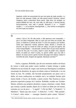 Eis um trecho dessa cena:


             Sapateei, então me assustando de que nem gota de nada sucedia, e a
             hora em vão passava. Então, ele não queria existir? Existisse. Viesse!
             Chegasse, para o desenlace desse passo. Digo direi, de verdade: eu
             estava bêbado de meu. Ah, esta vida, às não-vezes, é terrível bonita,
             horrorosamente, esta vida é grande. Remordi o ar: — "Lúcifer!
             Lúcifer!..." — aí eu bramei, desengulindo. (...) Voz minha se estragasse,
             em mim tudo era cordas e



45
             cobras. E foi aí. Foi. Ele não existe, e não apareceu nem respondeu —
             que é um falso imaginado. Mas eu supri que ele tinha me ouvido. Me
             ouviu, a conforme a ciência da noite e o ouvir de espaços, que medeia.
             Como que adquirisse minhas palavras todas: fechou o arrocho do
             assunto. Ao que eu recebi de volta um adejo, um gozo de agarro, dai
             umas tranquilidades — de pancada. Lembrei dum rio que viesse adentro
             a casa de meu pai. Vi as asas, arquei o puxo do poder meu, naquele
             átimo. Aí podia ser mais? A peta, eu querer saldar: que isso não é
             falável. As coisas assim a gente mesmo não pega nem abarca. Cabem é
             no brilho da noite. Aragem do sagrado. Absolutas estrelas!"32



      Assim, o jagunço, Riobaldo, que até esse momento andava em busca
de vencer o medo para poder vencer também o bando inimigo e ajudar
Diadorim na sua missão de vingar o pai morto por Hermógenes (verdadeira
encarnação do demônio), de agora em diante sente-se fortalecido e vai em
frente na luta. Na verdade, não havendo propriamente um pacto com o
diabo, tal como conhecemos na tradição oral e na tradição literária pelo
menos desde o Fausto, de Goethe, o pacto existiu. Mas frustrou-se nossa
primeira expectativa porque ele é interior. Riobaldo, sozinho nas Veredas-
Mortas, enfrenta seus próprios demônios e passa a dominar o medo. Medo
que começa a perder quando, depois de se referir ao diabo por mil nomes,
correntes na voz do povo — "o aquilo", "o Pai do Mal", "o Tendeiro", "o
Manfarro", "Quem que não existe", "o Solto-Eu", "o Ele", "Mão peluda",
"o Careca", entre outros — consegue chamá-lo pelos nomes "oficiais":
32
     ROSA, João Guimarães. Grande sertão: veredas. Rio de Janeiro, José Olympio, 1967. p. 319.
 