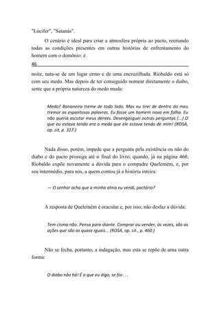 "Lúcifer", "Satanás".
      O cenário é ideal para criar a atmosfera própria ao pacto, recriando
todas as condições presentes em outras histórias de enfrentamento do
homem com o demônio: é
46
noite, nata-se de um lugar ermo e de uma encruzilhada. Riobaldo está só
com seu medo. Mas depois de ter conseguido nomear diretamente o diabo,
sente que a própria natureza do medo muda:


       Medo? Bananeira treme de todo lado. Mas eu tirei de dentro do meu
       tremor as espantosas palavras. Eu fosse um homem novo em folha. Eu
       não queria escutar meus dentes. Desengasguei outras perguntas (...) O
       que eu estava tendo era o medo que ele estava tendo de mim! (ROSA,
       op. cit, p. 317.)



       Nada disso, porém, impede que a pergunta pela existência ou não do
diabo e do pacto prossiga até o final do livro, quando, já na página 460,
Riobaldo expõe novamente a dúvida para o compadre Quelemém, e, por
seu intermédio, para nós, a quem contou já a história inteira:


       — O senhor acha que a minha alma eu vendi, pactário?



      A resposta de Quelemém é oracular e, por isso, não desfaz a dúvida:


       Tem cisma não. Pensa para diante. Comprar ou vender, às vezes, são as
       ações que são as quase iguais... (ROSA, op. cit., p. 460.)



      Não se fecha, portanto, a indagação, mas esta se repõe de uma outra
forma:


       O diabo não há! É o que eu digo, se for. . .
 