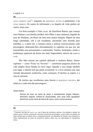 a seguir, é o
48
                           34
ESTILO INDIRETO LIVRE , enquanto na ONISCIÊNCIA NEUTRA o predomínio é do
ESTILO INDIRETO. Os canais de informação e os ângulos de visão podem ser

vários, neste caso.
       Um bom exemplo é Vidas secas, de Graciliano Ramos, que começa
com Fabiano e sua família (mulher, dois filhos e uma cachorra), fugindo da
seca do Nordeste, em busca de uma terra menos inóspita. Depois de uma
longa caminhada, sob o sol escaldante, encontram uma fazenda para
trabalhar, e, a partir daí, o romance passa a enfocar sucessivamente cada
personagem, dedicando-lhes alternadamente os capítulos em que nos são
transmitidos seus pensamentos e sentimentos. Sonhos, frustrações, medos e
lembranças aparecem de forma um tanto fragmentária, através do INDIRETO
LIVRE.

       Não falta mesmo um capítulo dedicado à cachorra Baleia. Outros
capítulos — como "Festa" ou "Inverno" — constituem pequenos flashes da
vida simples dessa família no novo lugar. Quando a seca atinge também
esse lugar, a família tem que partir novamente. E o livro termina com uma
retirada tipicamente nordestina, como começara. O destino se repete; é a
sina do retirante.
       Os trechos que escolhemos para ilustrar a                      ONISCIÊNCIA MÚLTIPLA         são
relativos a cada uma das personagens:


Sinhá Vitória
          Pensou de novo na cama de varas e mentalmente xingou Fabiano.
          Dormiam naquilo, tinham-se acostumado, mas seria mais agradável
          dormirem numa cama de lastro de couro, como outras pessoas.



49
34
   Friedman não fala em INDIRETO LIVRE, mas é típico da onisciência seletiva e da múltipla o deslizar do
exterior para o interior, encenando o processo mental das personagens, o que implica um deslizar do
estilo indireto para o indireto livre e, consequentemente, nas alterações de sintaxe a que Friedman se
refere explicitamente ao tratar da onisciência seletiva. Sobre isso, ver observações no Vocabulário
crítico.
 