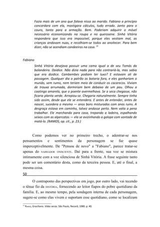Fazia mais de um ano que falava nisso ao marido. Fabiano a princípio
             concordara com ela, mastigara cálculos, tudo errado. Janto para o
             couro, tanto para a armação. Bem. Poderiam adquirir o móvel
             necessário economizando na roupa e no querosene. Sinhá Vitória
             respondera que isso era impossível, porque eles vestiam mal, as
             crianças andavam nuas, e recolhiam-se todos ao anoitecer. Para bem
             dizer, não se acendiam candeeiros na casa. 35


Fabiano
             Sinhá Vitória desejava possuir uma cama igual a de seu Tomás da
             bolandeira. Doidice. Não dizia nada para não contrariá-la, mas sabia
             que era doidice. Cambembes podiam ter luxo? E estavam ali de
             passagem. Qualquer dia o patrão os botaria fora, e eles ganhariam o
             mundo, sem rumo, nem teriam meio de conduzir os cacarecos. Viviam
             de trouxa arrumada, dormiriam bem debaixo de um pau. Olhou a
             caatinga amarela, que o poente avermelhava. Se a seca chegasse, não
             ficaria planta verde. Arrepiou-se. Chegaria naturalmente. Sempre tinha
             sido assim, desde que ele se entendera. E antes de entender, antes de
             nascer, sucedera o mesmo — anos bons misturados com anos ruins. A
             desgraça estava em caminho, talvez andasse perto. Nem valia a pena
             trabalhar. Ele marchando para casa, trepando a ladeira, espalhando
             seixos com as alpercatas — ela se avizinhando a galope com vontade de
             matá-lo. (RAMOS, op. cit., p. 23.)



      Como podemos ver no primeiro trecho, o adentrar-se nos
pensamentos e sentimentos da personagem se faz quase
imperceptivelmente. De "Pensou de novo" a "Fabiano", parece tratar-se
apenas do NARRADOR ONISCIENTE. Daí para a frente, sua voz se mistura
intimamente com a voz silenciosa de Sinhá Vitória. A frase seguinte tanto
pode ser um comentário desta, como da terceira pessoa. E, até o final, a
mesma coisa.
50
      O contraponto das perspectivas em jogo, por outro lado, vai tecendo
o tênue fio da HISTÓRIA, fornecendo ao leitor fiapos do pobre quotidiano da
família. E, ao mesmo tempo, pela sondagem interna de cada personagem,
sugere-se como elas vivem e suportam esse quotidiano, como se localizam
35
     RAMOS, Graciliano. Vidas secas. São Paulo, Record, 1980. p. 40.
 