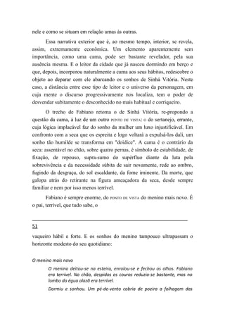 nele e como se situam em relação umas às outras.
      Essa narrativa exterior que é, ao mesmo tempo, interior, se revela,
assim, extremamente econômica. Um elemento aparentemente sem
importância, como uma cama, pode ser bastante revelador, pela sua
ausência mesma. E o leitor da cidade que já nasceu dormindo em berço e
que, depois, incorporou naturalmente a cama aos seus hábitos, redescobre o
objeto ao deparar com ele abarcando os sonhos de Sinhá Vitória. Neste
caso, a distância entre esse tipo de leitor e o universo da personagem, em
cuja mente o discurso progressivamente nos localiza, tem o poder de
desvendar subitamente o desconhecido no mais habitual e corriqueiro.
       O trecho de Fabiano retoma o de Sinhá Vitória, re-propondo a
questão da cama, à luz de um outro PONTO DE VISTA: O do sertanejo, errante,
cuja lógica implacável faz do sonho da mulher um luxo injustificável. Em
confronto com a seca que os espreita e logo voltará a expulsá-los dali, um
sonho tão humilde se transforma em "doidice". A cama é o contrário da
seca: assentável no chão, sobre quatro pernas, é símbolo de estabilidade, de
fixação, de repouso, supra-sumo do supérfluo diante da luta pela
sobrevivência e da necessidade súbita de sair novamente, rede ao ombro,
fugindo da desgraça, do sol escaldante, da fome iminente. Da morte, que
galopa atrás do retirante na figura ameaçadora da seca, desde sempre
familiar e nem por isso menos terrível.
       Fabiano é sempre enorme, do PONTO DE VISTA do menino mais novo. É
o pai, terrível, que tudo sabe, o


51
vaqueiro hábil e forte. E os sonhos do menino tampouco ultrapassam o
horizonte modesto do seu quotidiano:


O menino mais novo
       O menino deitou-se na esteira, enrolou-se e fechou os olhos. Fabiano
       era terrível. No chão, despidos os couros reduzia-se bastante, mas no
       lombo da égua alazã era terrível.
       Dormiu e sonhou. Um pé-de-vento cobria de poeira a folhagem das
 