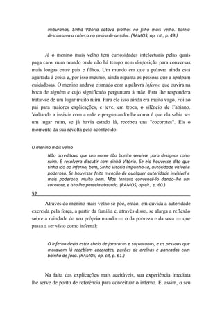 imburanas, Sinhá Vitória catava piolhos no filho mais velho. Baleia
       descansava a cabeça na pedra de amolar. (RAMOS, op. cit., p. 49.)



       Já o menino mais velho tem curiosidades intelectuais pelas quais
paga caro, num mundo onde não há tempo nem disposição para conversas
mais longas entre pais e filhos. Um mundo em que a palavra ainda está
agarrada à coisa e, por isso mesmo, ainda espanta as pessoas que a apalpam
cuidadosas. O menino andava cismado com a palavra inferno que ouvira na
boca de alguém e cujo significado perguntara à mãe. Esta lhe respondera
tratar-se de um lugar muito ruim. Para ele isso ainda era muito vago. Foi ao
pai para maiores explicações, e teve, em troca, o silêncio de Fabiano.
Voltando a insistir com a mãe e perguntando-lhe como é que ela sabia ser
um lugar ruim, se já havia estado lá, recebeu uns "cocorotes". Eis o
momento da sua revolta pelo acontecido:


O menino mais velho
       Não acreditava que um nome tão bonito servisse para designar coisa
       ruim. E resolvera discutir com sinhá Vitória. Se ela houvesse dito que
       tinha ido ao inferno, bem, Sinhá Vitória impunha-se, autoridade visível e
       poderosa. Se houvesse feito menção de qualquer autoridade invisível e
       mais poderosa, muito bem. Mas tentara convencê-lo dando-lhe um
       cocorote, e isto lhe parecia absurdo. (RAMOS, op cit., p. 60.)
52
      Através do menino mais velho se põe, então, em duvida a autoridade
exercida pela força, a partir da família e, através disso, se alarga a reflexão
sobre a ruindade do seu próprio mundo — o da pobreza e da seca — que
passa a ser visto como infernal:


       O inferno devia estar cheio de jararacas e suçuaranas, e as pessoas que
       moravam lá recebiam cocorotes, puxões de orelhas e pancadas com
       bainha de faca. (RAMOS, op. cit, p. 61.)



      Na falta das explicações mais aceitáveis, sua experiência imediata
lhe serve de ponto de referência para conceituar o inferno. E, assim, o seu
 