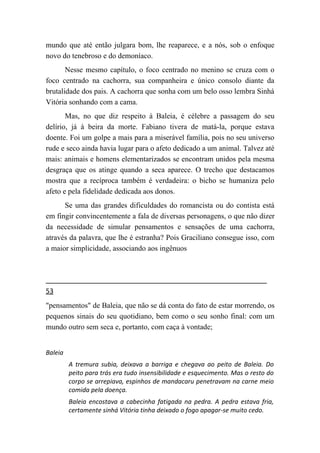 mundo que até então julgara bom, lhe reaparece, e a nós, sob o enfoque
novo do tenebroso e do demoníaco.
       Nesse mesmo capítulo, o foco centrado no menino se cruza com o
foco centrado na cachorra, sua companheira e único consolo diante da
brutalidade dos pais. A cachorra que sonha com um belo osso lembra Sinhá
Vitória sonhando com a cama.
       Mas, no que diz respeito à Baleia, é célebre a passagem do seu
delírio, já à beira da morte. Fabiano tivera de matá-la, porque estava
doente. Foi um golpe a mais para a miserável família, pois no seu universo
rude e seco ainda havia lugar para o afeto dedicado a um animal. Talvez até
mais: animais e homens elementarizados se encontram unidos pela mesma
desgraça que os atinge quando a seca aparece. O trecho que destacamos
mostra que a recíproca também é verdadeira: o bicho se humaniza pelo
afeto e pela fidelidade dedicada aos donos.
      Se uma das grandes dificuldades do romancista ou do contista está
em fingir convincentemente a fala de diversas personagens, o que não dizer
da necessidade de simular pensamentos e sensações de uma cachorra,
através da palavra, que lhe é estranha? Pois Graciliano consegue isso, com
a maior simplicidade, associando aos ingênuos




53
"pensamentos" de Baleia, que não se dá conta do fato de estar morrendo, os
pequenos sinais do seu quotidiano, bem como o seu sonho final: com um
mundo outro sem seca e, portanto, com caça à vontade;


Baleia
         A tremura subia, deixava a barriga e chegava ao peito de Baleia. Do
         peito para trás era tudo insensibilidade e esquecimento. Mas o resto do
         corpo se arrepiava, espinhos de mandacaru penetravam na carne meio
         comida pela doença.
         Baleia encostava a cabecinha fatigada na pedra. A pedra estava fria,
         certamente sinhá Vitória tinha deixado o fogo apagar-se muito cedo.
 