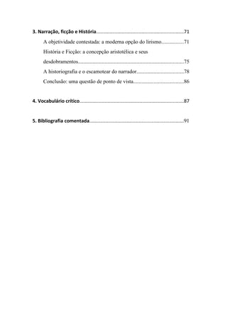 3. Narração, ficção e História.................................................................71
       A objetividade contestada: a moderna opção do lirismo................71
       História e Ficção: a concepção aristotélica e seus
       desdobramentos...............................................................................75
       A historiografia e o escamotear do narrador...................................78
       Conclusão: uma questão de ponto de vista.....................................86


4. Vocabulário crítico..............................................................................87


5. Bibliografia comentada......................................................................91
 