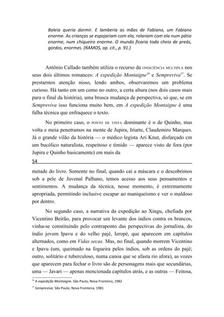 Baleia queria dormir. E lamberia as mãos de Fabiano, um Fabiano
             enorme. As crianças se espojariam com ela, rolariam com ela num pátio
             enorme, num chiqueiro enorme. O mundo ficaria todo cheio de preás,
             gordos, enormes. (RAMOS, op. cit., p. 91.)



       Antônio Callado também utiliza o recurso da ONISCIÊNCIA MÚLTIPLA nos
seus dois últimos romances: A expedição Montaigne36 e Sempreviva37. Se
prestarmos atenção nisso, lendo ambos, observaremos um problema
curioso. Há tanto em um como no outro, a certa altura (nos dois casos mais
para o final da história), uma brusca mudança de perspectiva, só que, se em
Sempreviva isso funciona muito bem, em A expedição Montaigne é uma
falha técnica que enfraquece o texto.
      No primeiro caso, o PONTO DE VISTA dominante é o de Quinho, mas
volta e meia penetramos na mente de Jupira, Iriarte, Claudemiro Marques.
Já o grande vilão da história — o médico legista Ari Knut, disfarçado cm
um bucólico naturalista, respeitoso e tímido — aparece visto de fora (por
Jupira e Quinho basicamente) em mais da
54
metade do livro. Somente no final, quando cai a máscara e o descobrimos
sob a pele de Juvenal Palhano, temos acesso aos seus pensamentos e
sentimentos. A mudança da técnica, nesse momento, é extremamente
apropriada, permitindo inclusive escapar ao maniqueísmo e ver o maldoso
por dentro.
       No segundo caso, a narrativa da expedição ao Xingu, chefiada por
Vicentino Beirão, para provocar um levante dos índios contra os brancos,
vinha-se constituindo pelo contraponto das perspectivas do jornalista, do
índio jovem Ipavu e do velho pajé, Ieropé, que aparecem em capítulos
alternados, como em Vidas secas. Mas, no final, quando morrem Vicentino
e Ipavu (um, queimado na fogueira pelos índios, sob as ordens do pajé;
outro, solitário e tuberculoso, numa canoa que se afasta rio afora), as vozes
que aparecem para fechar o livro são de personagens mais que secundárias,
uma — Javari — apenas mencionada capítulos atrás, e as outras — Feitosa,
36
     A expedição Montaigne. São Paulo, Nova Fronteira, 1982
37
     Sempreviva. São Paulo, Nova Fronteira, 1981
 
