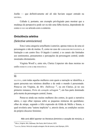 Joelão — que definitivamente até ali não haviam sequer entrado na
HISTÓRIA.

     Callado é, portanto, um exemplo privilegiado para mostrar que a
mudança de perspectiva pode ser ou não uma falha técnica, dependendo de
como o FOCO se articula com o contexto.


Onisciência seletiva
(Selective omniscience)
      Esta é uma categoria semelhante à anterior, apenas trata-se de uma só
personagem e não de muitas. É, como no caso do NARRADOR-PROTAGONISTA, a
limitação a um centro fixo. O ângulo é central, e os canais são limitados
aos sentimentos, pensamentos e percepções da personagem central, sendo
mostrados diretamente.
        Virgínia Woolf e, entre nós, Clarice Lispector são duas mestras no
estilo INDIRETO LIVRE e na ONISCIÊNCIA


55
SELETIVA,com todas aquelas mulheres com quem a narração se identifica, a
quem perscruta nos mínimos detalhes e de onde o mundo é perscrutado.
Pense-se em Virgínia, de Mrs. Dalloway 38, ou em Clarice, já no seu
primeiro romance, Perto do coração selvagem 39, em boa parte dominado
pela mente da personagem central, Joana.
      Pense-se ainda nas muitas mulheres dos contos, às quais a narrativa
adere, e cujo olhar repousa sobre as pequenas minúcias do quotidiano;
olhar de míope, segundo a feliz expressão de Gilda de Mello e Souza, o
qual revelaria uma "autora implícita" e, através desta, as condições sociais
do próprio discurso feminino:


             Não será difícil apontar na literatura feminina a vocação da minúcia, o
38
     WOOLF, Virgínia. Mrs. Dalloway. São Paulo, Abril Cultural, 1972.
39
     LISPECTOR, Clarice. Perto do coração selvagem. Rio de Janeiro, José Olympio, 1974.
 