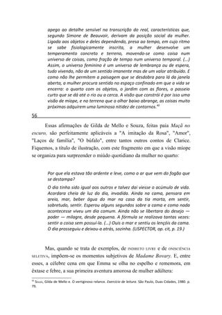 apego ao detalhe sensível na transcrição do real, características que,
          segundo Simone de Beauvoir, derivam da posição social da mulher.
          Ligada aos objetos e deles dependendo, presa ao tempo, em cujo ritmo
          se sabe fisiologicamente inscrita, a mulher desenvolve um
          temperamento concreto e terreno, movendo-se como coisa num
          universo de coisas, como fração de tempo num universo temporal. (...)
          Assim, o universo feminino é um universo de lembrança ou de espera,
          tudo vivendo, não de um sentido imanente mas de um valor atribuído. E
          como não lhe permitem a paisagem que se desdobra para lá da janela
          aberta, a mulher procura sentido no espaço confinado em que a vida se
          encerra: o quarto com os objetos, o jardim com as flores, o passeio
          curto que se dá até o rio ou a cerca. A visão que constrói é por isso uma
          visão de míope, e no terreno que o olhar baixo abrange, as coisas muito
          próximas adquirem uma luminosa nitidez de contornos.40
56
      Essas afirmações de Gilda de Mello e Souza, feitas paia Maçã no
escuro, são perfeitamente aplicáveis a "A imitação da Rosa", "Amor",
"Laços de família", "O búfalo", entre tantos outros contos de Clarice.
Fiquemos, a título de ilustração, com este fragmento em que a visão míope
se organiza para surpreender o miúdo quotidiano da mulher no quarto:


          Por que ela estava tão ardente e leve, como o ar que vem do fogão que
          se destampa?
          O dia tinha sido igual aos outros e talvez dai viesse o acúmulo de vida.
          Acordara cheia de luz do dia, invadida. Ainda na cama, pensara em
          areia, mar, beber água do mar na casa da tia morta, em sentir,
          sobretudo, sentir. Esperou alguns segundos sobre a cama e como nada
          acontecesse viveu um dia comum. Ainda não se libertara do desejo —
          poder — milagre, desde pequena. A fórmula se realizava tantas vezes:
          sentir a coisa sem possuí-la. (...) Ouis o mar e sentiu os lençóis da cama.
          O dia prosseguiu e deixou-a atrás, sozinha. (LISPECTOR, op. cit, p. 19.)



       Mas, quando se trata de exemplos, de INDIRETO LIVRE e de ONISCIÊNCIA
SELETIVA, impõem-se os momentos subjetivos de Madame Bovary. E, entre

esses, a célebre cena em que Emma se olha no espelho e rememora, em
êxtase e febre, a sua primeira aventura amorosa de mulher adúltera:
40
  SOUZA, Gilda de Mello e. O vertiginoso relance. Exercício de leitura. São Paulo, Duas Cidades, 1980. p.
79.
 