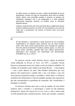 Ia, afinal, possuir as alegrias do amor, a febre da felicidade de que já
       desesperara. Entrava em algo de maravilhoso onde tudo era paixão,
       êxtase, delírio; uma imensidão azulada a envolvia, os píncaros do
       sentimento cintilavam sob a sua imaginação, e a vida cotidiana
       aparecia-lhe longínqua, distante, na sombra, entre os intervalos
       daquelas alturas.
       Lembrou-se das heroínas dos livros que havia lido e a legião lírica dessas
       mulheres adúlteras punha-se a cantar em sua lembrança, com vozes de
       irmãs que a encantavam. Ela mesma se tornara como uma parte
       verdadeira



57
       de tais fantasias e concretizava o longo devaneio de sua mocidade,
       imaginando-se um daqueles tipos amorosos que ela tanto invejara
       antes. Além disso, Emma experimentava uma sensação de vingança.
       Pois não sofrerá já bastante? Triunfava, todavia, agora, e o amor, por
       tanto tempo reprimido, explodia todo com radiosa efervescência.
       Saboreava-o sem remorsos, sem inquietação, sem desassossego.
       (FLAUBERT, op. cit., p. 124-5.)



      No processo movido contra Madame Bovary, depois da primeira
versão publicada na Revista de Paris, em 1857, o acusador, Picard,
baseava-se justamente nessa cena, lendo-a como um elogio ao adultério. Na
verdade, ele confundia o juízo subjetivo de Emma Bovary — a personagem
— com o juízo objetivo do autor. Mas Flaubert demonstrou que suas
palavras não expressavam a opinião dele e sim a de Emma, e que esta
assim pensava justamente porque a sociedade e, dentro desta, os romances
românticos lhe deformaram a visão da realidade, gerando nela expectativas
que não correspondiam ao quotidiano do casamento. Daí a insatisfação, a
decepção e as traições.
       No discurso utilizado para criar a cena do espelho, há uma íntima
simbiose entre o narrador e a personagem, a ponto de não podermos
distingui-los. Apesar das marcas do DISCURSO INDIRETO, todo o trecho pode
ser lido transposto para a primeira pessoa. Assim, por exemplo, a primeira
 