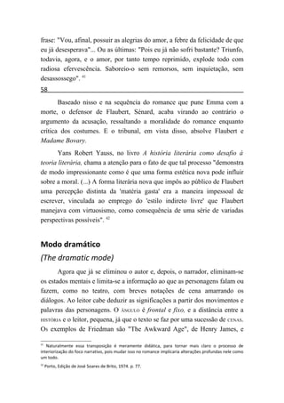 frase: "Vou, afinal, possuir as alegrias do amor, a febre da felicidade de que
eu já desesperava"... Ou as últimas: "Pois eu já não sofri bastante? Triunfo,
todavia, agora, e o amor, por tanto tempo reprimido, explode todo com
radiosa efervescência. Saboreio-o sem remorsos, sem inquietação, sem
desassossego". 41
58
       Baseado nisso e na sequência do romance que pune Emma com a
morte, o defensor de Flaubert, Sénard, acaba virando ao contrário o
argumento da acusação, ressaltando a moralidade do romance enquanto
crítica dos costumes. E o tribunal, em vista disso, absolve Flaubert e
Madame Bovary.
       Yans Robert Yauss, no livro A história literária como desafio à
teoria literária, chama a atenção para o fato de que tal processo "demonstra
de modo impressionante como é que uma forma estética nova pode influir
sobre a moral. (...) A forma literária nova que impôs ao público de Flaubert
uma percepção distinta da 'matéria gasta' era a maneira impessoal de
escrever, vinculada ao emprego do 'estilo indireto livre' que Flaubert
manejava com virtuosismo, como consequência de uma série de variadas
perspectivas possíveis". 42


Modo dramático
(The dramatic mode)
       Agora que já se eliminou o autor e, depois, o narrador, eliminam-se
os estados mentais e limita-se a informação ao que as personagens falam ou
fazem, como no teatro, com breves notações de cena amarrando os
diálogos. Ao leitor cabe deduzir as significações a partir dos movimentos e
palavras das personagens. O ÂNGULO é frontal e fixo, e a distância entre a
HISTÓRIA e o leitor, pequena, já que o texto se faz por uma sucessão de CENAS.

OS exemplos de Friedman são "The Awkward Age", de Henry James, e

41
   Naturalmente essa transposição é meramente didática, para tornar mais claro o processo de
interiorização do foco narrativo, pois mudar isso no romance implicaria alterações profundas nele como
um todo.
42
     Porto, Edição de José Soares de Brito, 1974. p. 77.
 