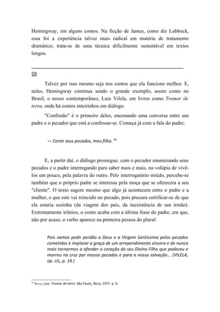 Hemingway, em alguns contos. Na ficção de James, como diz Lubbock,
essa foi a experiência talvez mais radical em matéria de tratamento
dramático; trata-se de uma técnica dificilmente sustentável em textos
longos.


59
       Talvez por isso mesmo seja nos contos que ela funcione melhor. E,
neles, Hemingway continua sendo o grande exemplo, assim como no
Brasil, o nosso contemporâneo, Luiz Vilela, em livros como Tremor de
terra, onde há contos inteirinhos em diálogo.
      "Confissão" é o primeiro deles, encenando uma conversa entre um
padre e o pecador que está a confessar-se. Começa já com a fala do padre:


              — Conte seus pecados, meu filho. 43



       E, a partir daí, o diálogo prossegue, com o pecador enumerando seus
pecados e o padre interrogando para saber mais e mais, na volúpia de vivê-
los um pouco, pela palavra do outro. Pelo interrogatório miúdo, percebe-se
também que o próprio padre se interessa pela moça que se oferecera a seu
"cliente". O texto sugere mesmo que algo já acontecera entre o padre e a
mulher, e que este vai reincidir no pecado, pois procura certificar-se de que
ela estaria sozinha (da viagem dos pais, da inexistência de um irmão).
Extremamente irônico, o conto acaba com a última frase do padre, em que,
não por acaso, o verbo aparece na primeira pessoa do plural:


              Pois vamos pedir perdão a Deus e a Virgem Santíssima pelos pecados
              cometidos e implorar a graça de um arrependimento sincero e de nunca
              mais tornarmos a ofender o coração do seu Divino Filho que padeceu e
              morreu na cruz por nossos pecados e para a nossa salvação... (VILELA,
              op. cit„ p. 14.)



43
     VILELA, Luiz. Tremor de terra. São Paulo, Ática, 1977. p. 9.
 