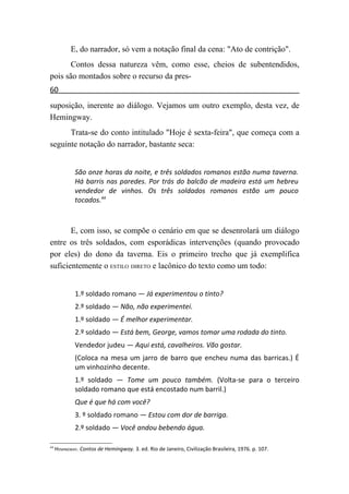 E, do narrador, só vem a notação final da cena: "Ato de contrição".
       Contos dessa natureza vêm, como esse, cheios de subentendidos,
pois são montados sobre o recurso da pres-
60
suposição, inerente ao diálogo. Vejamos um outro exemplo, desta vez, de
Hemingway.
      Trata-se do conto intitulado "Hoje é sexta-feira", que começa com a
seguinte notação do narrador, bastante seca:


             São onze horas da noite, e três soldados romanos estão numa taverna.
             Há barris nas paredes. Por trás do balcão de madeira está um hebreu
             vendedor de vinhos. Os três soldados romanos estão um pouco
             tocados.44



       E, com isso, se compõe o cenário em que se desenrolará um diálogo
entre os três soldados, com esporádicas intervenções (quando provocado
por eles) do dono da taverna. Eis o primeiro trecho que já exemplifica
suficientemente o ESTILO DIRETO e lacônico do texto como um todo:


             1.º soldado romano — Já experimentou o tinto?
             2.º soldado — Não, não experimentei.
             1.º soldado — É melhor experimentar.
             2.º soldado — Está bem, George, vamos tomar uma rodada do tinto.
             Vendedor judeu — Aqui está, cavalheiros. Vão gostar.
             (Coloca na mesa um jarro de barro que encheu numa das barricas.) É
             um vinhozinho decente.
             1.º soldado — Tome um pouco também. (Volta-se para o terceiro
             soldado romano que está encostado num barril.)
             Que é que há com você?
             3. º soldado romano — Estou com dor de barriga.
             2.º soldado — Você andou bebendo água.

44
     HEMINGWAY. Contos de Hemingway. 3. ed. Rio de Janeiro, Civilização Brasileira, 1976. p. 107.
 