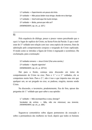 1.º soldado — Experimente um pouco do tinto.
       3.º soldado — Não posso beber essa droga. Azeda-me a barriga.
       1.º soldado — Você está aqui há muito tempo.
       3.º soldado — Bolas, pensa que não sei?
       (HEMINGWAY, op. cit., p. 107.)



61
       Pela sequência do diálogo, pouco a pouco vamos percebendo que o
aqui é o lugar do suplício de Cristo, na Sexta-Feira da Paixão. E que o mal-
estar do 3.º soldado tem relação com isso: uma espécie de remorso, fruto da
admiração pelo comportamento corajoso e resignado de Cristo supliciado.
O modo como se introduz a figura de Cristo é engraçado e econômico. Da
exclamação, para a nomeação:


       3.º soldado romano — Jesus Cristo! (Faz uma careta.)
       2.º soldado — Aquele vigarista!
       (HEMINGWAY, op. cit., p. 107-8.)

      Daí para a frente, começa uma discussão em torno do
comportamento de Cristo na cruz. Para o 1.° e o 3.° soldados, ele se
comportara muito bem. Para o 2.°, não é isso o que importa mas sim que
qualquer um, ao ser pregado na cruz, se pudesse, reagiria, mesmo sendo
Cristo.
      Na discussão, o taverneiro, prudentemente, fica de fora, apesar das
perguntas do 1.° soldado que quer saber a sua opinião:


       1.° soldado — Não acompanhou o caso, George?
       Vendedor de vinhos — Não, não me interessei, seu tenente.
       (HEMINGWAY, op. cit., p. 108.)



      Seguem-se comentários sobre alguns pormenores da execução e
sobre a permanência das mulheres no local, depois que todos os homens
 