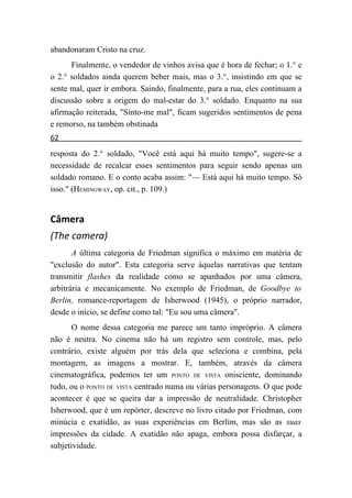 abandonaram Cristo na cruz.
      Finalmente, o vendedor de vinhos avisa que é hora de fechar; o 1.° e
o 2.° soldados ainda querem beber mais, mas o 3.°, insistindo em que se
sente mal, quer ir embora. Saindo, finalmente, para a rua, eles continuam a
discussão sobre a origem do mal-estar do 3.° soldado. Enquanto na sua
afirmação reiterada, "Sinto-me mal", ficam sugeridos sentimentos de pena
e remorso, na também obstinada
62
resposta do 2.° soldado, "Você está aqui há muito tempo", sugere-se a
necessidade de recalcar esses sentimentos para seguir sendo apenas um
soldado romano. E o conto acaba assim: "— Está aqui há muito tempo. Só
isso." (HEMINGWAY, op. cit., p. 109.)


Câmera
(The camera)
       A última categoria de Friedman significa o máximo em matéria de
"exclusão do autor". Esta categoria serve àquelas narrativas que tentam
transmitir flashes da realidade como se apanhados por uma câmera,
arbitrária e mecanicamente. No exemplo de Friedman, de Goodbye to
Berlin, romance-reportagem de Isherwood (1945), o próprio narrador,
desde o início, se define como tal: "Eu sou uma câmera".
       O nome dessa categoria me parece um tanto impróprio. A câmera
não é neutra. No cinema não há um registro sem controle, mas, pelo
contrário, existe alguém por trás dela que seleciona e combina, pela
montagem, as imagens a mostrar. E, também, através da câmera
cinematográfica, podemos ter um PONTO DE VISTA onisciente, dominando
tudo, ou o PONTO DE VISTA centrado numa ou várias personagens. O que pode
acontecer é que se queira dar a impressão de neutralidade. Christopher
Isherwood, que é um repórter, descreve no livro citado por Friedman, com
minúcia e exatidão, as suas experiências em Berlim, mas são as suas
impressões da cidade. A exatidão não apaga, embora possa disfarçar, a
subjetividade.
 
