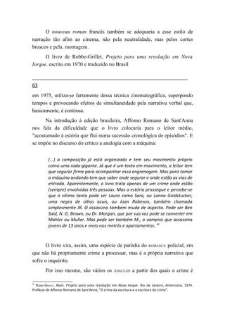 O nouveau roman francês também se adequaria a esse estilo de
narração tão afim ao cinema, não pela neutralidade, mas pelos cortes
bruscos e pela. montagem.
      O livro de Robbe-Grillet, Projeto para uma revolução em Nova
Iorque, escrito em 1970 e traduzido no Brasil


63
em 1975, utiliza-se fartamente dessa técnica cinematográfica, superpondo
tempos e provocando efeitos de simultaneidade pela narrativa verbal que,
basicamente, é contínua.
      Na introdução à edição brasileira, Affonso Romano de Sant'Anna
nos fala da dificuldade que o livro colocaria para o leitor médio,
"acostumado à estória que flui numa sucessão cronológica de episódios". E
se impõe no discurso do crítico a analogia com a máquina:


         (...) a composição já está organizada e tem seu movimento próprio
         como uma roda-gigante. Já que é um texto em movimento, o leitor tem
         que segurar firme para acompanhar essa engrenagem. Mas para tomar
         a máquina andando tem que saber onde segurar e onde estão as vias de
         entrada. Aparentemente, o livro trata apenas de um crime onde estão
         (sempre) envolvidas três pessoas. Mas a estória prossegue e percebe-se
         que a vitima tanto pode ser Laura como Sara, ou Lanna Goldstucker,
         uma negra de olhos azuis, ou Joan Robeson, também chamada
         simplesmente JR. O assassino também muda de aspecto. Pode ser Ben
         Said, N. G. Brown, ou Dr. Morgan, que por sua vez pode se converter em
         Mahler ou Muller. Mas pode ser também M., o vampiro que assassina
         jovens de 13 anos e meio nos metrôs e apartamentos. 45



       O livro vira, assim, uma espécie de paródia do ROMANCE policial, em
que não há propriamente crime a processar, mas é a própria narrativa que
sofre o inquérito.
        Por isso mesmo, são vários os             ÂNGULOS    a partir dos quais o crime é

45
  ROBBE-GRILLET, Alain. Projeto para uma revolução em Nova Iorque. Rio de Janeiro, Americana, 1974.
Prefácio de Affonso Romano de Sant'Anna, "O crime da escritura e a escritura do crime".
 
