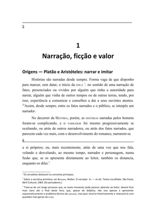 5




                                1
                     Narração, ficção e valor

Origens — Platão e Aristóteles: narrar e imitar
       Histórias são narradas desde sempre. Forma vaga de que disponho
para marcar, sem datar, o início da ÉPICA 1, no sentido de uma narração de
fatos, presenciados ou vividos por alguém que tinha a autoridade para
narrar, alguém que vinha de outros tempos ou de outras terras, tendo, por
isso, experiência a comunicar e conselhos a dar a seus ouvintes atentos.
22
   Assim, desde sempre, entre os fatos narrados e o público, se interpôs um
narrador.
      No decorrer da HISTÓRIA, porém, as HISTÓRIAS narradas pelos homens
foram-se complicando, e o NARRADOR foi mesmo progressivamente se
ocultando, ou atrás de outros narradores, ou atrás dos fatos narrados, que
parecem cada vez mais, com o desenvolvimento do romance, narrarem-se
6
a si próprios; ou, mais recentemente, atrás de uma voz que nos fala,
velando e desvelando, ao mesmo tempo, narrador e personagem, numa
fusão que, se os apresenta diretamente ao leitor, também os distancia,
enquanto os dilui.3

1
    Os versaletes destacam os conceitos principais.
2
 Sobre a narrativa primitiva, ver BENJAMIN, Walter. O narrador. In: — et alii. Textos escolhidos. São Paulo,
Abril Cultural, 1983. (Os pensadores.)
3
 Trata-se de um longo processo que, se neste momento pode parecer abstrato ao leitor, deverá ficar
mais claro até o final deste livro, que, apesar de didático, não visa apenas a apresentar
esquematicamente o problema técnico do NARRADOR, mas quer situá-lo historicamente e relacioná-lo com
questões mais gerais da FICÇÃO.
 