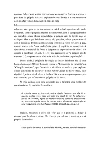 narrado. Subverte-se a ótica convencional da narrativa. Abre-se o ROMANCE
para fora do próprio ROMANCE, explorando seus limites e o seu parentesco
com as artes visuais. E não cabem mais aí, natu-
64
ralmente, as exigências de VEROSSIMILHANÇA de Lubbock que ainda são as de
Friedman. Este se pergunta mesmo até que ponto, com o desaparecimento
do narrador, nessa última modalidade, a própria arte da ficção não se
extingue. Mas o que Friedman parece não perceber, talvez porque não vê
com a clareza de Booth a distinção entre NARRADOR e AUTOR IMPLÍCITO, é que,
mesmo aqui, existe "uma inteligência guia (...) implícita na narrativa (...)
que amolda o material de forma a despertar as expectativas do leitor". No
entanto é Friedman (op. cit., p. 131.) que reconhece ser "o próprio ato de
escrever (...) um processo de abstração, seleção, omissão e organização".
      Preso, ainda, à exigência da criação de ilusão, Friedman não vê com
bons olhos o que Affonso Romano chamaria "Romancista da moviola" ou
"Cirurgião do texto", que "anestesia a vitalidade da estória, para explorar
outras dimensões do discurso". Como Robbe-Grillet, no livro citado, cujo
objetivo é justamente desfazer a ilusão e discutir os seus pressupostos, por
uma narrativa que reflete sobre o próprio ato de narrar.
      O livro começa com uma descrição que é também uma espécie de
notação cênica do roteirista de um filme:


       A primeira cena se desenrola muito rápido. Sente-se que ela já se
       repetiu muitas vezes: cada um sabe seu papel de cor. As palavras e
       gestos se sucedem, agora, de maneira branda, contínua, encadeando-
       se, sem interrupção, umas às outras, como elementos necessários a
       uma maquinaria bem lubrificada. (ROBBE-GRILLET, op. cit., p. 1.)



      Depois, passamos a ouvir um "eu" que é o primeiro a dirigir a
câmera para focalizar o crime. Ele começa por enfocar o ambiente e a si
próprio dentro dele:


       Estou quase fechando a porta atrás de mim, pesada porta de madeira
 