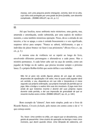 maciça, com uma pequena janela retangular, estreita, bem lá no alto,
       cujo vidro está protegido por uma grade de ferro fundido, com desenho
       complicado... (ROBBE-GRILLET, op. cit., p. 1.)



65
        Até que localiza, nesse ambiente meio misterioso, uma garota, nua,
amarrada e amordaçada, sendo submetida, por uma espécie de médico-
monstro, a uma também misteriosa operação. Nisso, dá-se a entrada de um
terceiro, a luz se apaga, a cena é cortada bruscamente e o seu significado,
suspenso talvez para sempre: "Nunca se saberá, infelizmente, o que o
indivíduo de jaleco branco vai fazer à sua prisioneira." (ROBBE-GRILLET, op.
cit., p. 3.)
       A mesma cena de violência vai se repetir ao longo do livro,
envolvendo diferentes personagens e alterando-se a cada passo. Mas o
mistério permanece. A cada leitor cabe sair na caça do sentido, como um
jogador de bridge ou de xadrez, que precisa inventar sempre o próximo
lance. É o próprio Robbe-Grillet que assim define o seu trabalho:


       Não há ai para nós senão figuras planas de um jogo de cartas,
       desprovidas de significação e de valor, mas às quais cada jogador dará
       um sentido, o seu, dispondo-as em sua mão e lançando-as à mesa
       segundo sua própria ordenação, sua própria invenção da partida que se
       joga. Mas o bridge e o xadrez têm suas leis imutáveis. O jogo mais livre
       ainda de que tratamos inventa e destrói até suas próprias regras
       durante cada partida, e dai sua impressão de gratuidade de que se
       ressente muitas vezes o leitor. (ROBBE-GRILLET, op. cit., p. 144.)



      Bom exemplo da "câmera", bem mais simples, pode ser o livro de
Ricardo Ramos, Circuito fechado, pelo menos em contos como o de n.° 4
que começa assim:


       Ter, haver. Uma sombra no chão, um seguro que se desvalorizou, uma
       gaiola de passarinho. Uma cicatriz de operação na barriga e mais cinco
       invisíveis, que doem quando chove. Uma lâmpada de cabeceira, um
 