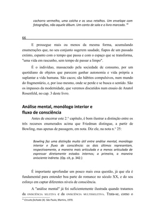 cachorro vermelho, uma colcha e os seus retalhos. Um envelope com
             fotografias, não aquele álbum. Um canto de sala e o livro marcado. 46


66
      E prossegue mais ou menos da mesma forma, acumulando
enumerações que, no seu conjunto sugerem saudade, fiapos de um passado
extinto, espanto com o tempo que passa e com o espaço que se transforma,
"uma vida em rascunho, sem tempo de passar a limpo".
      É o indivíduo, massacrado pela sociedade de consumo, por um
quotidiano de objetos que parecem ganhar autonomia e vida própria a
suplantar a vida humana. São cacos; são hábitos compulsivos, num mundo
do fragmentário, e, por isso mesmo, onde se perde e se busca o sentido. São
os impasses da modernidade, que veremos discutidos num ensaio de Anatol
Rosenfeld, no cap. 3 deste livro.


Análise mental, monólogo interior e
fluxo de consciência
      Antes de encerrar este 2.° capítulo, é bom ilustrar a distinção entre os
três recursos enumerados acima que Friedman distingue, a partir de
Bowling, mas apenas de passagem, em nota. Diz ele, na nota n.° 25:


             Bowling faz uma distinção muito útil entre análise mental, monólogo
             interior e fluxo de consciência: os dois últimos representam,
             respectivamente, a maneira mais articulada e a menos articulada de
             expressar diretamente estados internos; a primeira, a maneira
             onisciente indireta. (Op. cit, p. 342.)



      É importante aprofundar um pouco mais essa questão, já que ela é
fundamental para entender boa parte do romance no século XX, e do seu
esforço em captar diferentes níveis de consciência.
      A "análise mental" já foi suficientemente ilustrada quando tratamos
da ONISCIÊNCIA SELETIVA e da ONISCIÊNCIA MULTISSELETIVA. Trata-se, como o
46
     Circuito fechado (4). São Paulo, Martins, 1970.
 