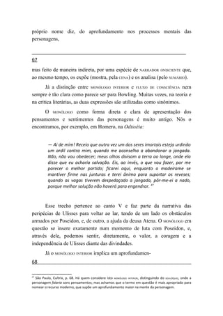 próprio nome diz, do aprofundamento nos processos mentais das
personagens,


67
mas feito de maneira indireta, por uma espécie de NARRADOR ONISCIENTE que,
ao mesmo tempo, os expõe (mostra, pela CENA) e os analisa (pelo SUMÁRIO).
       Já a distinção entre MONÓLOGO INTERIOR e FLUXO DE CONSCIÊNCIA nem
sempre é tão clara como parece ser para Bowling. Muitas vezes, na teoria e
na crítica literárias, as duas expressões são utilizadas como sinônimos.
      O MONÓLOGO como forma direta e clara de apresentação dos
pensamentos e sentimentos das personagens é muito antigo. Nós o
encontramos, por exemplo, em Homero, na Odisséia:


          — Ai de mim! Receio que outra vez um dos seres imortais esteja urdindo
          um ardil contra mim, quando me aconselha a abandonar a jangada.
          Não, não vou obedecer; meus olhos divisam a terra ao longe, onde ela
          disse que eu acharia salvação. Eis, ao invés, o que vou fazer, por me
          parecer o melhor partido; ficarei aqui, enquanto o madeirame se
          mantiver firme nas junturas e terei ânimo para suportar os reveses;
          quando as vagas tiverem despedaçado a jangada, pôr-me-ei a nado,
          porque melhor solução não haverá para engendrar. 47



      Esse trecho pertence ao canto V e faz parte da narrativa das
peripécias de Ulisses para voltar ao lar, tendo de um lado os obstáculos
armados por Poseidon, e, de outro, a ajuda da deusa Atena. O MONÓLOGO em
questão se insere exatamente num momento de luta com Poseidon, e,
através dele, podemos sentir, diretamente, o valor, a coragem e a
independência de Ulisses diante das divindades.
        Já o MONÓLOGO INTERIOR implica um aprofundamen-
68

47
  São Paulo, Cultrix, p. 68. Há quem considere isto MONÓLOGO INTERIOR, distinguindo do SOLILÓQUIO, onde a
personagem falaria sons pensamentos; mas achamos que o termo em questão é mais apropriado para
nomear o recurso moderno, que supõe um aprofundamento maior na mente da personagem.
 