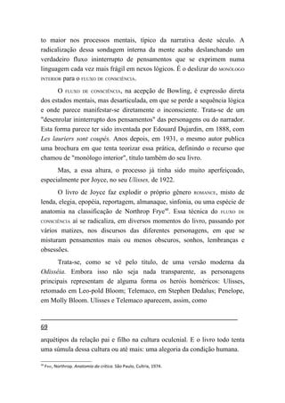 to maior nos processos mentais, típico da narrativa deste século. A
radicalização dessa sondagem interna da mente acaba deslanchando um
verdadeiro fluxo ininterrupto de pensamentos que se exprimem numa
linguagem cada vez mais frágil em nexos lógicos. É o deslizar do MONÓLOGO
INTERIOR para o FLUXO DE CONSCIÊNCIA.

      O FLUXO DE CONSCIÊNCIA, na acepção de Bowling, é expressão direta
dos estados mentais, mas desarticulada, em que se perde a sequência lógica
e onde parece manifestar-se diretamente o inconsciente. Trata-se de um
"desenrolar ininterrupto dos pensamentos" das personagens ou do narrador.
Esta forma parece ter sido inventada por Edouard Dujardin, em 1888, com
Les lauriers sont coupés. Anos depois, em 1931, o mesmo autor publica
uma brochura em que tenta teorizar essa prática, definindo o recurso que
chamou de "monólogo interior", título também do seu livro.
      Mas, a essa altura, o processo já tinha sido muito aperfeiçoado,
especialmente por Joyce, no seu Ulisses, de 1922.
      O livro de Joyce faz explodir o próprio gênero ROMANCE, misto de
lenda, elegia, epopéia, reportagem, almanaque, sinfonia, ou uma espécie de
anatomia na classificação de Northrop Frye48. Essa técnica do FLUXO DE
CONSCIÊNCIA aí se radicaliza, em diversos momentos do livro, passando por

vários matizes, nos discursos das diferentes personagens, em que se
misturam pensamentos mais ou menos obscuros, sonhos, lembranças e
obsessões.
      Trata-se, como se vê pelo título, de uma versão moderna da
Odisséia. Embora isso não seja nada transparente, as personagens
principais representam de alguma forma os heróis homéricos: Ulisses,
retomado em Leo-pold Bloom; Telemaco, em Stephen Dedalus; Penelope,
em Molly Bloom. Ulisses e Telemaco aparecem, assim, como


69
arquétipos da relação pai e filho na cultura oculcnial. E o livro todo tenta
uma súmula dessa cultura ou até mais: uma alegoria da condição humana.

48
     FRYE, Northrop. Anatomia da crítica. São Paulo, Cultrix, 1974.
 