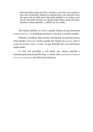 pela noite afora longe dos livros e estudos e sem viver no lar porque a
       casa está na desordem habitual eu suponho bem é um caso bem triste
       que quem tem um filho assim não esteja satisfeito e eu nenhum será
       que ele não podia me fazer um não foi culpa minha a gente foi juntos
       quando eu estava espiando (...) (JOYCE, op. cit, p. 840.)



      Não faltam, também, no Ulisses, grandes trechos em que predomina
o MODO DRAMÁTICO, e é do diálogo que brota (e nele que se oculta) o sentido.
      Podemos considerar obras escritas inteiramente em primeira pessoa
como grandes MONÓLOGOS, mesmo quando elas fingem um DIÁLOGO, como é
o caso de Grande sertão: veredas, em que Riobaldo fala a um interlocutor
sempre mudo.
      O leitor terá percebido, a esta altura, que, mesmo seguindo a
sistematização proposta por Bowling, os limites entre o MONÓLOGO INTERIOR e
o FLUXO DE CONSCIÊNCIA são difíceis de estabelecer.
 