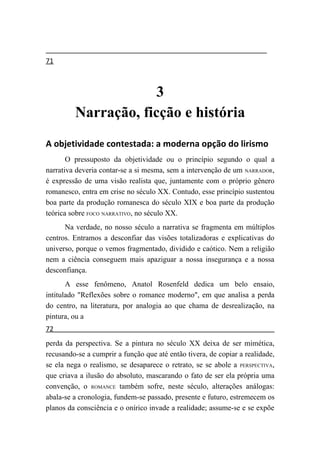 71



                      3
         Narração, ficção e história
A objetividade contestada: a moderna opção do lirismo
       O pressuposto da objetividade ou o princípio segundo o qual a
narrativa deveria contar-se a si mesma, sem a intervenção de um NARRADOR,
é expressão de uma visão realista que, juntamente com o próprio gênero
romanesco, entra em crise no século XX. Contudo, esse princípio sustentou
boa parte da produção romanesca do século XIX e boa parte da produção
teórica sobre FOCO NARRATIVO, no século XX.
      Na verdade, no nosso século a narrativa se fragmenta em múltiplos
centros. Entramos a desconfiar das visões totalizadoras e explicativas do
universo, porque o vemos fragmentado, dividido e caótico. Nem a religião
nem a ciência conseguem mais apaziguar a nossa insegurança e a nossa
desconfiança.
       A esse fenômeno, Anatol Rosenfeld dedica um belo ensaio,
intitulado "Reflexões sobre o romance moderno", em que analisa a perda
do centro, na literatura, por analogia ao que chama de desrealização, na
pintura, ou a
72
perda da perspectiva. Se a pintura no século XX deixa de ser mimética,
recusando-se a cumprir a função que até então tivera, de copiar a realidade,
se ela nega o realismo, se desaparece o retrato, se se abole a PERSPECTIVA,
que criava a ilusão do absoluto, mascarando o fato de ser ela própria uma
convenção, o ROMANCE também sofre, neste século, alterações análogas:
abala-se a cronologia, fundem-se passado, presente e futuro, estremecem os
planos da consciência e o onírico invade a realidade; assume-se e se expõe
 