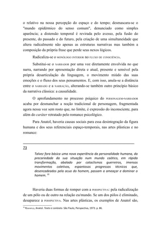 o relativo na nossa percepção do espaço e do tempo; desmascara-se o
"mundo epidérmico do senso comum", denunciado como simples
aparência; a distensão temporal é revirada pelo avesso, pela fusão do
presente, do passado e do futuro, pela criação de uma simultaneidade que
altera radicalmente não apenas as estruturas narrativas mas também a
composição da própria frase que perde seus nexos lógicos.
            Radicaliza-se o MONÓLOGO INTERIOR no FLUXO DE CONSCIÊNCIA.
       Substitui-se o NARRADOR por uma voz diretamente envolvida no que
narra, narrando por apresentação direta e atual, presente e sensível pela
própria desarticulação da linguagem, o movimento miúdo das suas
emoções e o fluxo dos seus pensamentos. E, com isso, anula-se a distância
entre o NARRADO e a NARRAÇÃO, alterando-se também outro princípio básico
da narrativa clássica: a causalidade.
      O aprofundamento no processo psíquico do PERSONAGEM-NARRADOR
acaba por desmanchar a noção tradicional de personagem, fragmentada
agora nessa voz sem rosto que, no limite, é expressão do inconsciente, para
além do caráter retratado pelo romance psicológico.
     Para Anatol, haveria causas sociais para essa desintegração da figura
humana e dos seus referenciais espaço-temporais, nas artes plásticas e no
romance:


73
             Talvez fora básica uma nova experiência da personalidade humana, da
             precariedade da sua situação num mundo caótico, em rápida
             transformação, abalado por cataclismos guerreiros, imensos
             movimentos coletivos, espantosos progressos técnicos que,
             desencadeados pela acuo do homem, passam a ameaçar e dominar o
             homem. 50



      Haveria duas formas de romper com a PERSPECTIVA: pela radicalização
de um pólo ou de outro na relação eu/mundo. Se um dos pólos é eliminado,
desaparece a PERSPECTIVA. Nas artes plásticas, os exemplos de Anatol são,
50
     ROSENFELD, Anatol. Texto e contexto. São Paulo, Perspectiva, 1973. p. 86.
 