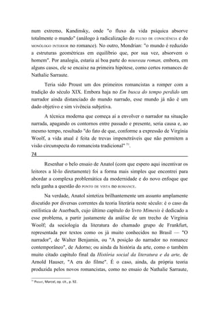 num extremo, Kandinsky, onde "o fluxo da vida psíquica absorve
totalmente o mundo" (análogo à radicalização do FLUXO DE CONSCIÊNCIA e do
MONÓLOGO INTERIOR no romance). No outro, Mondrian: "o mundo é reduzido

a estruturas geométricas em equilíbrio que, por sua vez, absorvem o
homem". Por analogia, estaria aí boa parte do nouveau roman, embora, em
alguns casos, ele se encaixe na primeira hipótese, como certos romances de
Nathalie Sarraute.
       Teria sido Proust um dos primeiros romancistas a romper com a
tradição do século XIX. Embora haja no Em busca do tempo perdido um
narrador ainda distanciado do mundo narrado, esse mundo já não é um
dado objetivo e sim vivência subjetiva.
      A técnica moderna que começa aí a envolver o narrador na situação
narrada, apagando os contornos entre passado e presente, seria causa e, ao
mesmo tempo, resultado "do fato de que, conforme a expressão de Virgínia
Woolf, a vida atual é feita de trevas impenetráveis que não permitem a
visão circunspecta do romancista tradicional" 51.
74
       Resenhar o belo ensaio de Anatol (com que espero aqui incentivar os
leitores a lê-lo diretamente) foi a forma mais simples que encontrei para
abordar a complexa problemática da modernidade e do novo enfoque que
nela ganha a questão do PONTO DE VISTA no ROMANCE.
        Na verdade, Anatol sintetiza brilhantemente um assunto amplamente
discutido por diversas correntes da teoria literária neste século: é o caso da
estilística de Auerbach, cujo último capítulo do livro Mimesis é dedicado a
esse problema, a partir justamente da análise de um trecho de Virgínia
Woolf; da sociologia da literatura do chamado grupo de Frankfurt,
representada por textos como os já muito conhecidos no Brasil — "O
narrador", de Walter Benjamin, ou "A posição do narrador no romance
contemporâneo", de Adorno; ou ainda da história da arte, como o também
muito citado capítulo final da História social da literatura e da arte, de
Arnold Hauser, "A era do filme". É o caso, ainda, da própria teoria
produzida pelos novos romancistas, como no ensaio de Nathalie Sarraute,

51
     PROUST, Marcel, op. cit., p. 92.
 