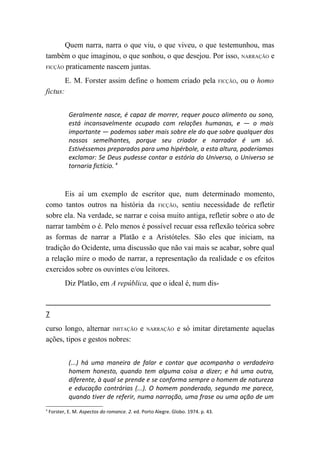 Quem narra, narra o que viu, o que viveu, o que testemunhou, mas
também o que imaginou, o que sonhou, o que desejou. Por isso, NARRAÇÃO e
FICÇÃO praticamente nascem juntas.

           E. M. Forster assim define o homem criado pela                          FICÇÃO,   ou o homo
fictus:


             Geralmente nasce, é capaz de morrer, requer pouco alimento ou sono,
             está incansavelmente ocupado com relações humanas, e — o mais
             importante — podemos saber mais sobre ele do que sobre qualquer dos
             nossos semelhantes, porque seu criador e narrador é um só.
             Estivéssemos preparados para uma hipérbole, a esta altura, poderíamos
             exclamar: Se Deus pudesse contar a estória do Universo, o Universo se
             tornaria fictício. 4



       Eis aí um exemplo de escritor que, num determinado momento,
como tantos outros na história da FICÇÃO, sentiu necessidade de refletir
sobre ela. Na verdade, se narrar e coisa muito antiga, refletir sobre o ato de
narrar também o é. Pelo menos é possível recuar essa reflexão teórica sobre
as formas de narrar a Platão e a Aristóteles. São eles que iniciam, na
tradição do Ocidente, uma discussão que não vai mais se acabar, sobre qual
a relação mire o modo de narrar, a representação da realidade e os efeitos
exercidos sobre os ouvintes e/ou leitores.
           Diz Platão, em A república, que o ideal é, num dis-



7
curso longo, alternar IMITAÇÃO e                 NARRAÇÃO      e só imitar diretamente aquelas
ações, tipos e gestos nobres:


             (...) há uma maneira de falar e contar que acompanha o verdadeiro
             homem honesto, quando tem alguma coisa a dizer; e há uma outra,
             diferente, à qual se prende e se conforma sempre o homem de natureza
             e educação contrárias (...). O homem ponderado, segundo me parece,
             quando tiver de referir, numa narração, uma frase ou uma ação de um
4
    Forster, E. M. Aspectos do romance. 2. ed. Porto Alegre. Globo. 1974. p. 43.
 